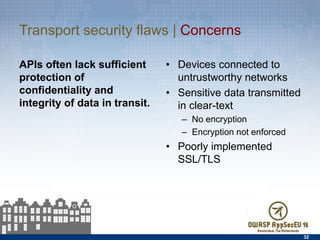Transport security ﬂaws | Concerns
APIs often lack suﬀicient
protection of conﬁdentiality
and integrity of data in
transit.
•  Devices connected to
untrustworthy networks
•  Sensitive data transmitted
in clear-text
–  No encryption
–  Encryption not enforced
•  Poorly implemented SSL/
TLS
32
 