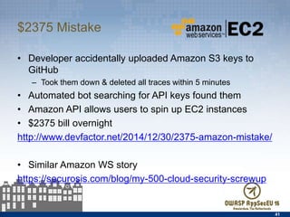 $2375 Mistake
•  Developer accidentally uploaded Amazon S3 keys to GitHub
–  Took them down & deleted all traces within 5 minutes
•  Automated bot searching for API keys found them
•  Amazon API allows users to spin up EC2 instances
•  $2375 bill overnight
http://www.devfactor.net/2014/12/30/2375-amazon-mistake/
•  Similar Amazon WS story
https://securosis.com/blog/my-500-cloud-security-screwup
41
 