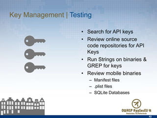 Key Management | Testing
•  Search for API keys
•  Review online source code
repositories for API Keys
•  Run Strings on binaries &
GREP for keys
•  Review mobile binaries
–  Manifest ﬁles
–  .plist ﬁles
–  SQLite Databases
42
 