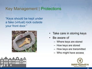 Key Management | Protections
“Keys should be kept under a
fake (virtual) rock outside your
front door.”
43
•  Take care in storing keys
•  Be aware of
–  Where keys are stored
–  How keys are stored
–  How keys are transmitted
–  Who might have access
 