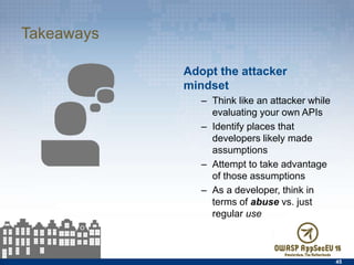 Takeaways
Adopt the attacker mindset
–  Think like an attacker while
evaluating your own APIs
–  Identify places that
developers likely made
assumptions
–  Attempt to take advantage of
those assumptions
–  As a developer, think in terms
of abuse vs. just regular use
45
 