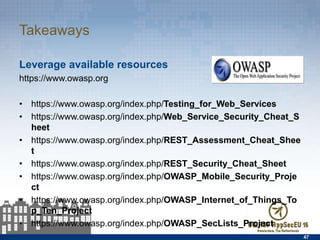 Takeaways
Leverage available resources
https://www.owasp.org
•  https://www.owasp.org/index.php/Testing_for_Web_Services
•  https://www.owasp.org/index.php/Web_Service_Security_Cheat_Sheet
•  https://www.owasp.org/index.php/REST_Assessment_Cheat_Sheet
•  https://www.owasp.org/index.php/REST_Security_Cheat_Sheet
•  https://www.owasp.org/index.php/OWASP_Mobile_Security_Project
•  https://www.owasp.org/index.php/
OWASP_Internet_of_Things_Top_Ten_Project
•  https://www.owasp.org/index.php/OWASP_SecLists_Project
47
 