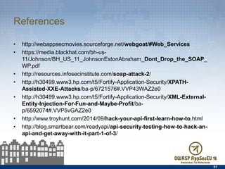References
•  http://webappsecmovies.sourceforge.net/webgoat/#Web_Services
•  https://media.blackhat.com/bh-us-11/Johnson/
BH_US_11_JohnsonEstonAbraham_Dont_Drop_the_SOAP_WP.pdf
•  http://resources.infosecinstitute.com/soap-attack-2/
•  http://h30499.www3.hp.com/t5/Fortify-Application-Security/XPATH-Assisted-
XXE-Attacks/ba-p/6721576#.VVP43WAZ2e0
•  http://h30499.www3.hp.com/t5/Fortify-Application-Security/XML-External-
Entity-Injection-For-Fun-and-Maybe-Proﬁt/ba-p/6592074#.VVP5vGAZ2e0
•  http://www.troyhunt.com/2014/09/hack-your-api-ﬁrst-learn-how-to.html
•  http://blog.smartbear.com/readyapi/api-security-testing-how-to-hack-an-api-
and-get-away-with-it-part-1-of-3/
51
 