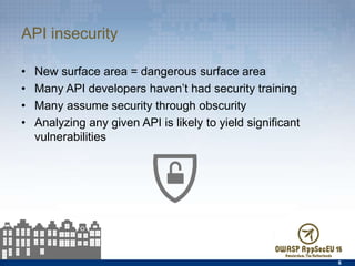 API insecurity
•  New surface area = dangerous surface area
•  Many API developers haven’t had security training
•  Many assume security through obscurity
•  Analyzing any given API is likely to yield signiﬁcant
vulnerabilities
6
 