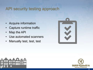 API security testing approach
•  Acquire information
•  Capture runtime traﬀic
•  Map the API
•  Use automated scanners
•  Manually test, test, test
8
 