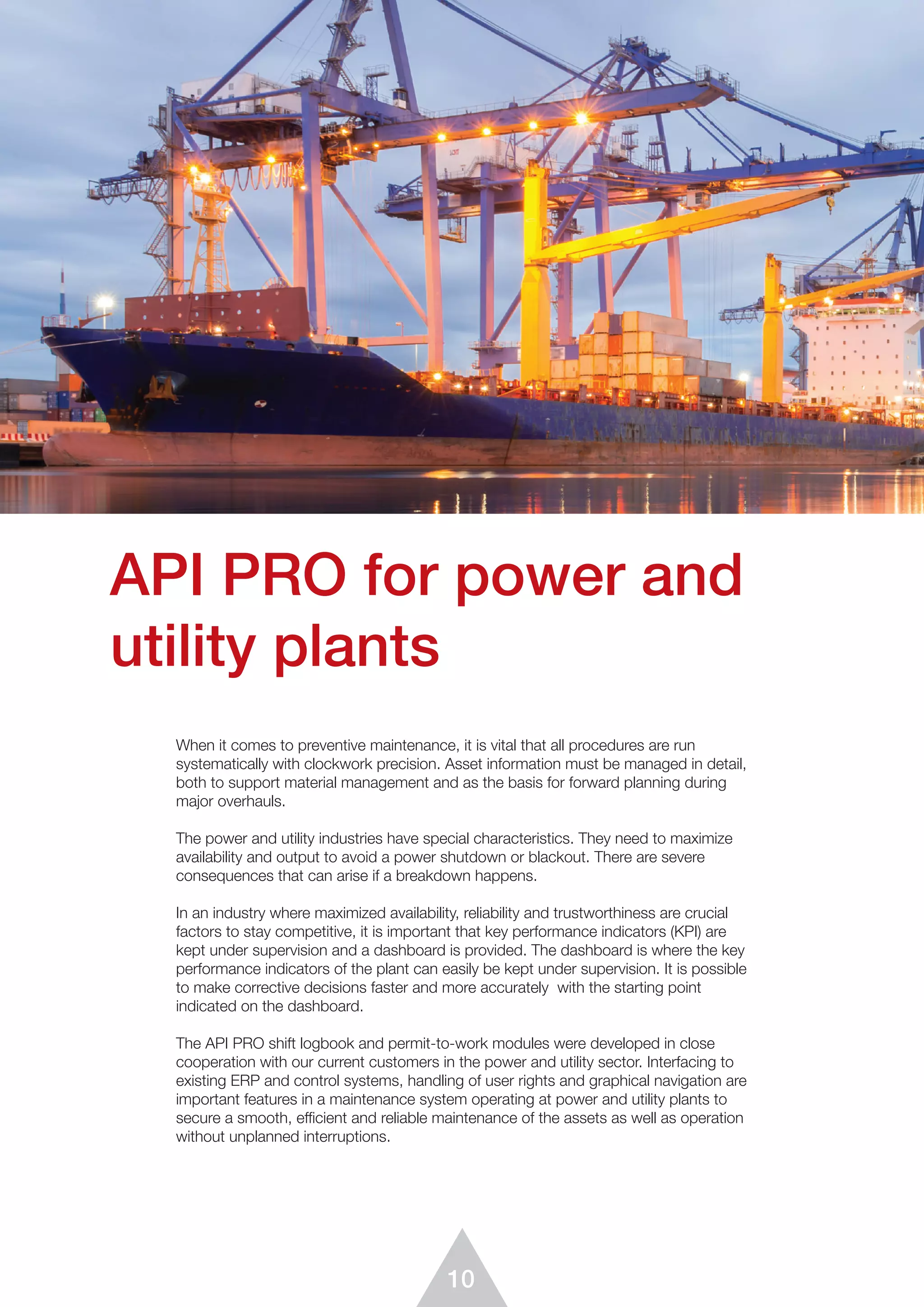 10
When it comes to preventive maintenance, it is vital that all procedures are run
systematically with clockwork precision. Asset information must be managed in detail,
both to support material management and as the basis for forward planning during
major overhauls.
The power and utility industries have special characteristics. They need to maximize
availability and output to avoid a power shutdown or blackout. There are severe
consequences that can arise if a breakdown happens.
In an industry where maximized availability, reliability and trustworthiness are crucial
factors to stay competitive, it is important that key performance indicators (KPI) are
kept under supervision and a dashboard is provided. The dashboard is where the key
performance indicators of the plant can easily be kept under supervision. It is possible
to make corrective decisions faster and more accurately with the starting point
indicated on the dashboard.
The API PRO shift logbook and permit-to-work modules were developed in close
cooperation with our current customers in the power and utility sector. Interfacing to
existing ERP and control systems, handling of user rights and graphical navigation are
important features in a maintenance system operating at power and utility plants to
secure a smooth, efficient and reliable maintenance of the assets as well as operation
without unplanned interruptions.
API PRO for power and
utility plants
 
