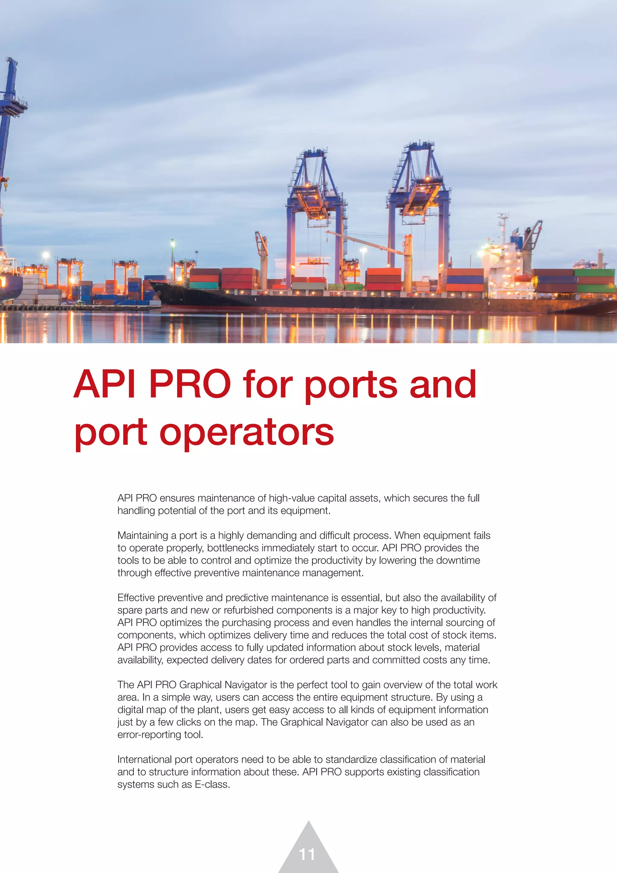 11
API PRO for ports and
port operators
API PRO ensures maintenance of high-value capital assets, which secures the full
handling potential of the port and its equipment.
Maintaining a port is a highly demanding and difficult process. When equipment fails
to operate properly, bottlenecks immediately start to occur. API PRO provides the
tools to be able to control and optimize the productivity by lowering the downtime
through effective preventive maintenance management.
Effective preventive and predictive maintenance is essential, but also the availability of
spare parts and new or refurbished components is a major key to high productivity.
API PRO optimizes the purchasing process and even handles the internal sourcing of
components, which optimizes delivery time and reduces the total cost of stock items.
API PRO provides access to fully updated information about stock levels, material
availability, expected delivery dates for ordered parts and committed costs any time.
The API PRO Graphical Navigator is the perfect tool to gain overview of the total work
area. In a simple way, users can access the entire equipment structure. By using a
digital map of the plant, users get easy access to all kinds of equipment information
just by a few clicks on the map. The Graphical Navigator can also be used as an
error-reporting tool.
International port operators need to be able to standardize classification of material
and to structure information about these. API PRO supports existing classification
systems such as E-class.
 