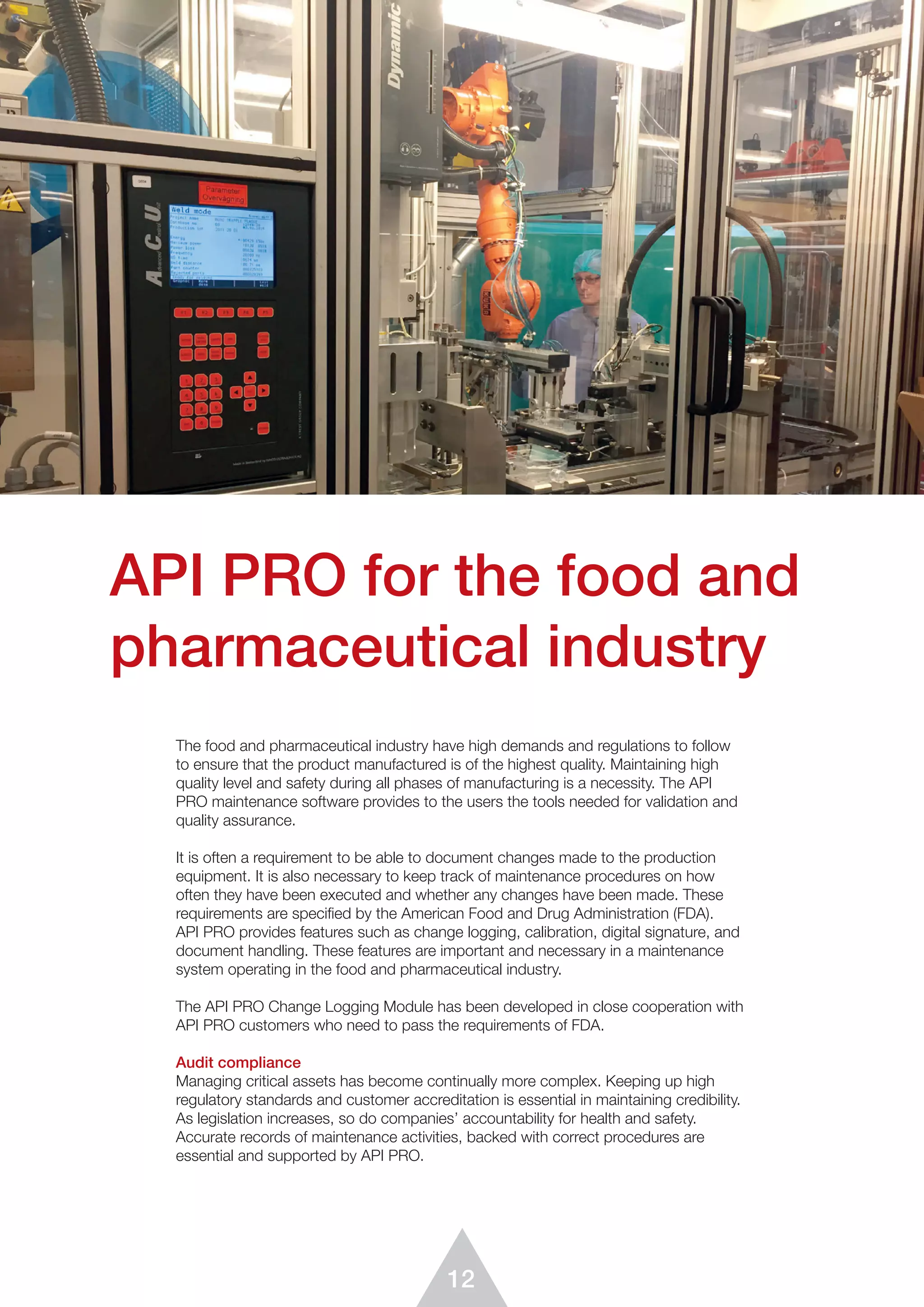 12
API PRO for the food and
pharmaceutical industry
The food and pharmaceutical industry have high demands and regulations to follow
to ensure that the product manufactured is of the highest quality. Maintaining high
quality level and safety during all phases of manufacturing is a necessity. The API
PRO maintenance software provides to the users the tools needed for validation and
quality assurance.
It is often a requirement to be able to document changes made to the production
equipment. It is also necessary to keep track of maintenance procedures on how
often they have been executed and whether any changes have been made. These
requirements are specified by the American Food and Drug Administration (FDA).
API PRO provides features such as change logging, calibration, digital signature, and
document handling. These features are important and necessary in a maintenance
system operating in the food and pharmaceutical industry.
The API PRO Change Logging Module has been developed in close cooperation with
API PRO customers who need to pass the requirements of FDA.
Audit compliance
Managing critical assets has become continually more complex. Keeping up high
regulatory standards and customer accreditation is essential in maintaining credibility.
As legislation increases, so do companies’ accountability for health and safety.
Accurate records of maintenance activities, backed with correct procedures are
essential and supported by API PRO.
 