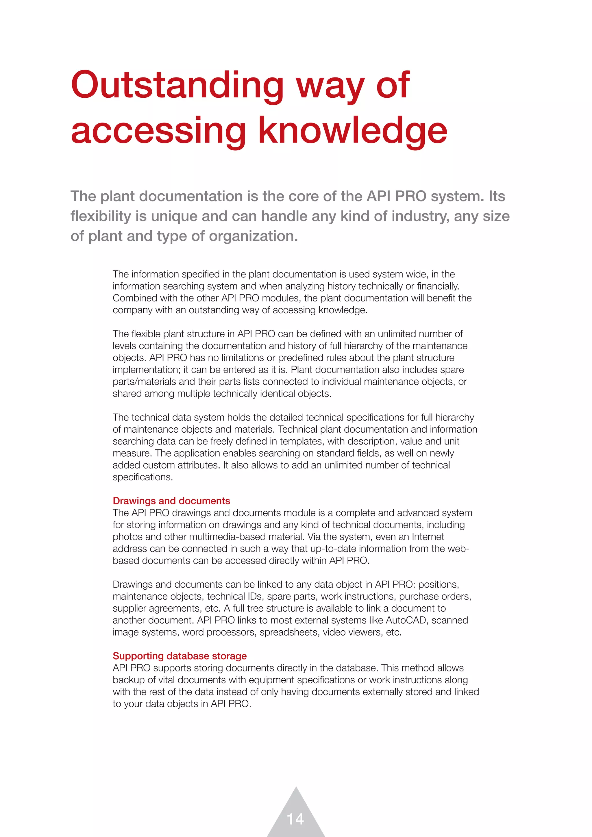 14
The information specified in the plant documentation is used system wide, in the
information searching system and when analyzing history technically or ﬁnancially.
Combined with the other API PRO modules, the plant documentation will beneﬁt the
company with an outstanding way of accessing knowledge.
The flexible plant structure in API PRO can be deﬁned with an unlimited number of
levels containing the documentation and history of full hierarchy of the maintenance
objects. API PRO has no limitations or predefined rules about the plant structure
implementation; it can be entered as it is. Plant documentation also includes spare
parts/materials and their parts lists connected to individual maintenance objects, or
shared among multiple technically identical objects.
The technical data system holds the detailed technical specifications for full hierarchy
of maintenance objects and materials. Technical plant documentation and information
searching data can be freely deﬁned in templates, with description, value and unit
measure. The application enables searching on standard fields, as well on newly
added custom attributes. It also allows to add an unlimited number of technical
specifications.
Drawings and documents
The API PRO drawings and documents module is a complete and advanced system
for storing information on drawings and any kind of technical documents, including
photos and other multimedia-based material. Via the system, even an Internet
address can be connected in such a way that up-to-date information from the web-
based documents can be accessed directly within API PRO.
Drawings and documents can be linked to any data object in API PRO: positions,
maintenance objects, technical IDs, spare parts, work instructions, purchase orders,
supplier agreements, etc. A full tree structure is available to link a document to
another document. API PRO links to most external systems like AutoCAD, scanned
image systems, word processors, spreadsheets, video viewers, etc.
Supporting database storage
API PRO supports storing documents directly in the database. This method allows
backup of vital documents with equipment specifications or work instructions along
with the rest of the data instead of only having documents externally stored and linked
to your data objects in API PRO.
Outstanding way of
accessing knowledge
The plant documentation is the core of the API PRO system. Its
ﬂexibility is unique and can handle any kind of industry, any size
of plant and type of organization.
 