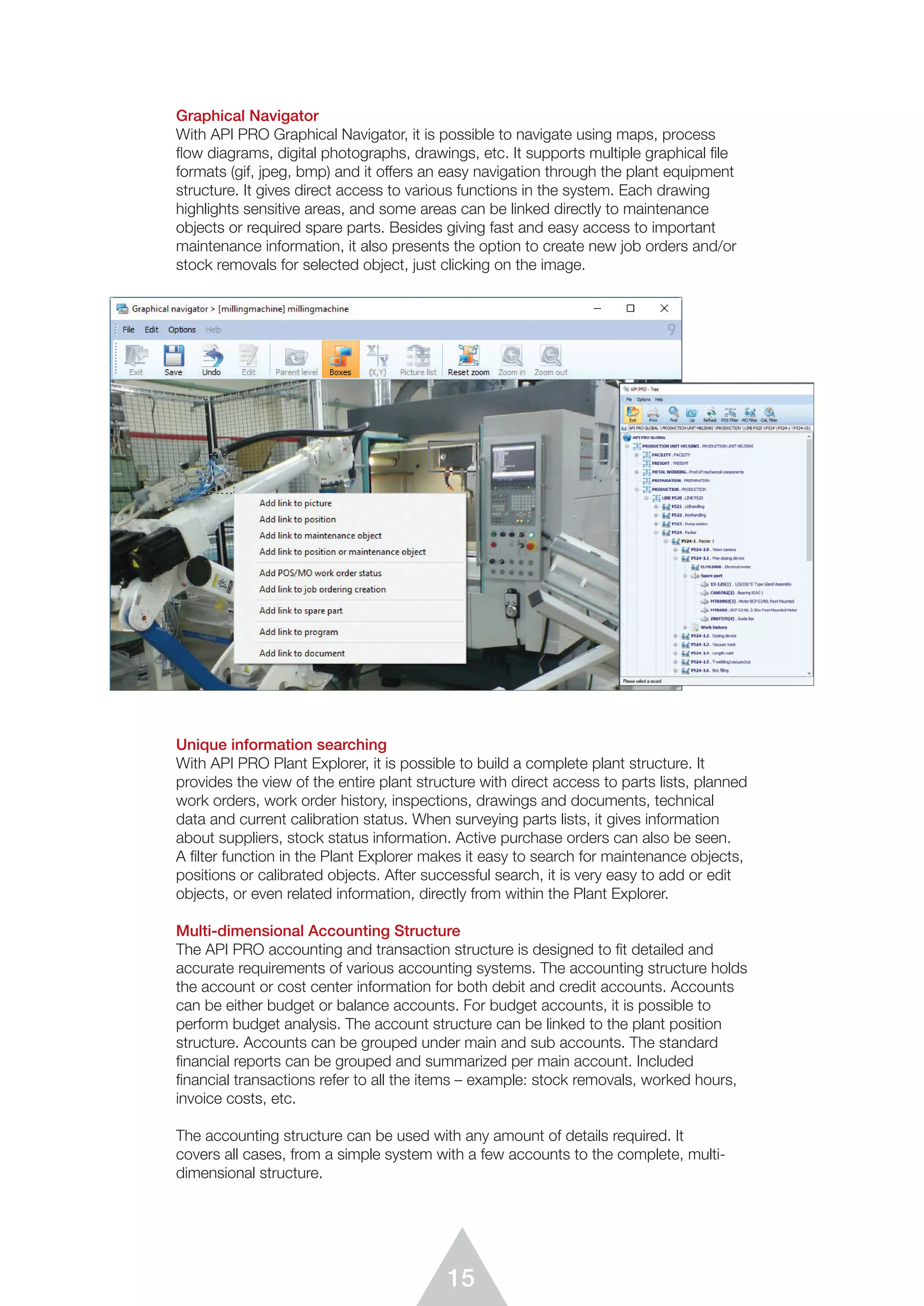 15
Graphical Navigator
With API PRO Graphical Navigator, it is possible to navigate using maps, process
ﬂow diagrams, digital photographs, drawings, etc. It supports multiple graphical file
formats (gif, jpeg, bmp) and it offers an easy navigation through the plant equipment
structure. It gives direct access to various functions in the system. Each drawing
highlights sensitive areas, and some areas can be linked directly to maintenance
objects or required spare parts. Besides giving fast and easy access to important
maintenance information, it also presents the option to create new job orders and/or
stock removals for selected object, just clicking on the image.
Unique information searching
With API PRO Plant Explorer, it is possible to build a complete plant structure. It
provides the view of the entire plant structure with direct access to parts lists, planned
work orders, work order history, inspections, drawings and documents, technical
data and current calibration status. When surveying parts lists, it gives information
about suppliers, stock status information. Active purchase orders can also be seen.
A ﬁlter function in the Plant Explorer makes it easy to search for maintenance objects,
positions or calibrated objects. After successful search, it is very easy to add or edit
objects, or even related information, directly from within the Plant Explorer.
Multi-dimensional Accounting Structure
The API PRO accounting and transaction structure is designed to ﬁt detailed and
accurate requirements of various accounting systems. The accounting structure holds
the account or cost center information for both debit and credit accounts. Accounts
can be either budget or balance accounts. For budget accounts, it is possible to
perform budget analysis. The account structure can be linked to the plant position
structure. Accounts can be grouped under main and sub accounts. The standard
ﬁnancial reports can be grouped and summarized per main account. Included
financial transactions refer to all the items – example: stock removals, worked hours,
invoice costs, etc.
The accounting structure can be used with any amount of details required. It
covers all cases, from a simple system with a few accounts to the complete, multi-
dimensional structure.
 