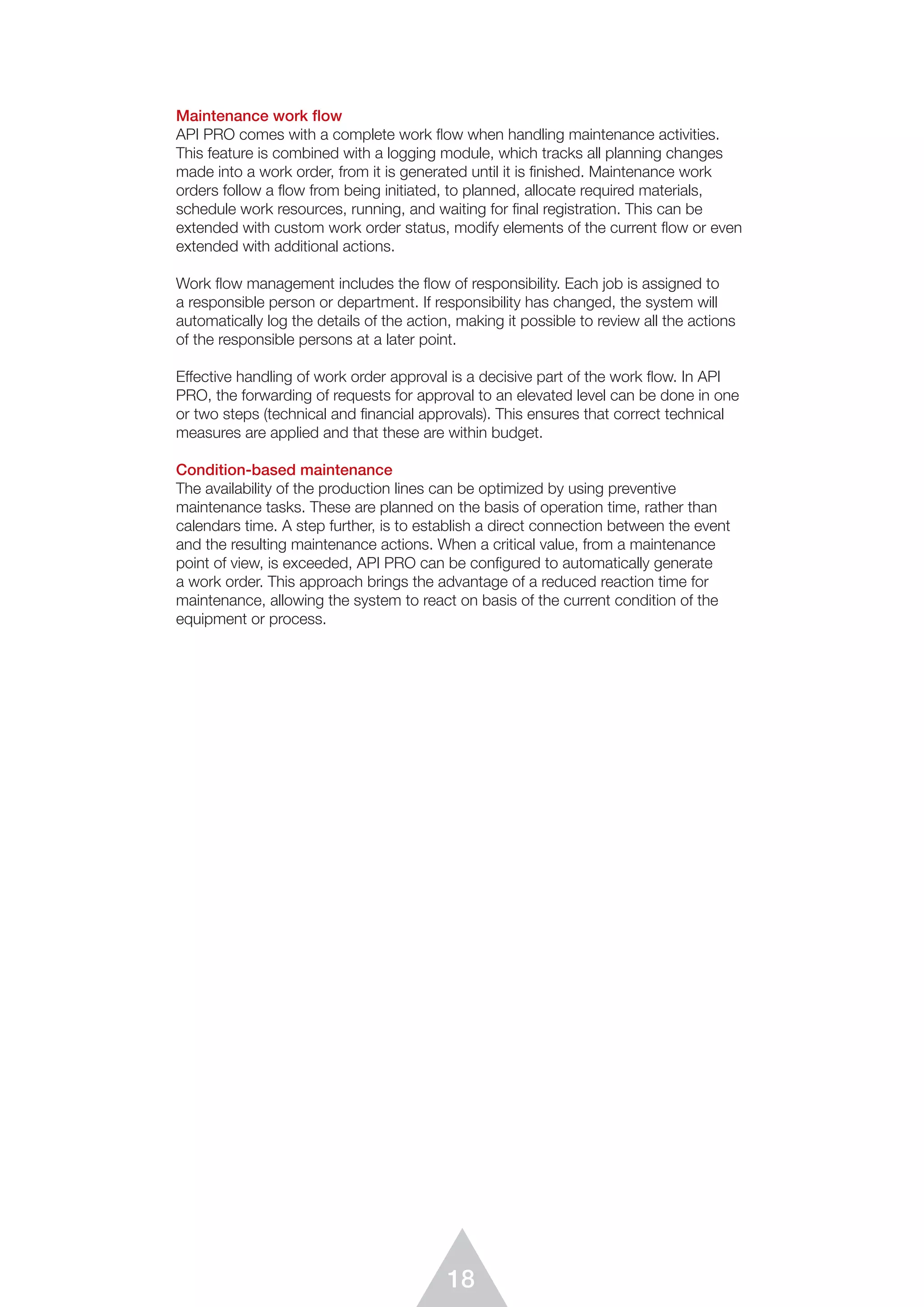 18
Maintenance work flow
API PRO comes with a complete work flow when handling maintenance activities.
This feature is combined with a logging module, which tracks all planning changes
made into a work order, from it is generated until it is ﬁnished. Maintenance work
orders follow a flow from being initiated, to planned, allocate required materials,
schedule work resources, running, and waiting for final registration. This can be
extended with custom work order status, modify elements of the current flow or even
extended with additional actions.
Work ﬂow management includes the flow of responsibility. Each job is assigned to
a responsible person or department. If responsibility has changed, the system will
automatically log the details of the action, making it possible to review all the actions
of the responsible persons at a later point.
Effective handling of work order approval is a decisive part of the work ﬂow. In API
PRO, the forwarding of requests for approval to an elevated level can be done in one
or two steps (technical and financial approvals). This ensures that correct technical
measures are applied and that these are within budget.
Condition-based maintenance
The availability of the production lines can be optimized by using preventive
maintenance tasks. These are planned on the basis of operation time, rather than
calendars time. A step further, is to establish a direct connection between the event
and the resulting maintenance actions. When a critical value, from a maintenance
point of view, is exceeded, API PRO can be configured to automatically generate
a work order. This approach brings the advantage of a reduced reaction time for
maintenance, allowing the system to react on basis of the current condition of the
equipment or process.
 