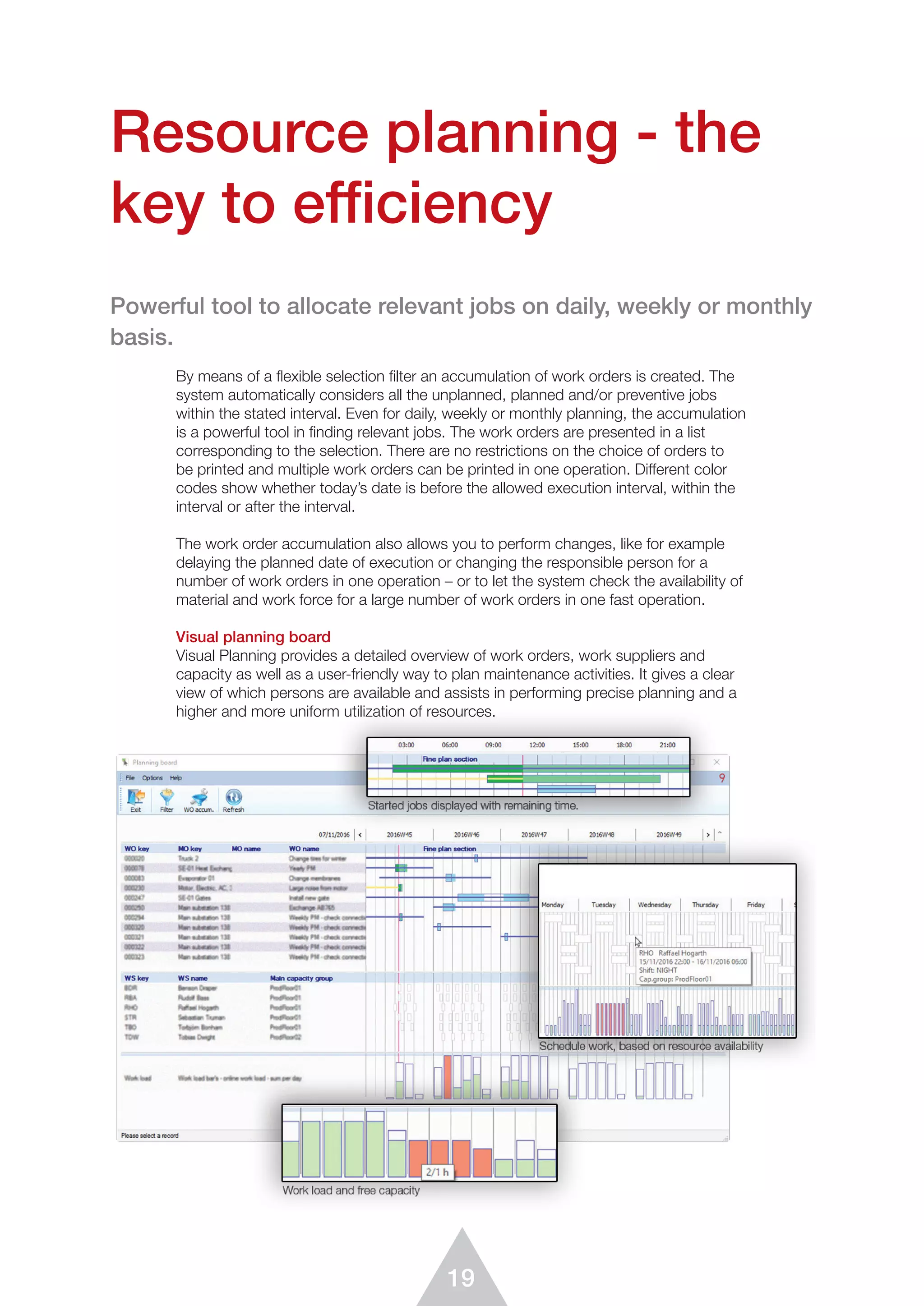 19
By means of a ﬂexible selection ﬁlter an accumulation of work orders is created. The
system automatically considers all the unplanned, planned and/or preventive jobs
within the stated interval. Even for daily, weekly or monthly planning, the accumulation
is a powerful tool in finding relevant jobs. The work orders are presented in a list
corresponding to the selection. There are no restrictions on the choice of orders to
be printed and multiple work orders can be printed in one operation. Different color
codes show whether today’s date is before the allowed execution interval, within the
interval or after the interval.
The work order accumulation also allows you to perform changes, like for example
delaying the planned date of execution or changing the responsible person for a
number of work orders in one operation – or to let the system check the availability of
material and work force for a large number of work orders in one fast operation.
Visual planning board
Visual Planning provides a detailed overview of work orders, work suppliers and
capacity as well as a user-friendly way to plan maintenance activities. It gives a clear
view of which persons are available and assists in performing precise planning and a
higher and more uniform utilization of resources.
Resource planning - the
key to efficiency
Powerful tool to allocate relevant jobs on daily, weekly or monthly
basis.
 