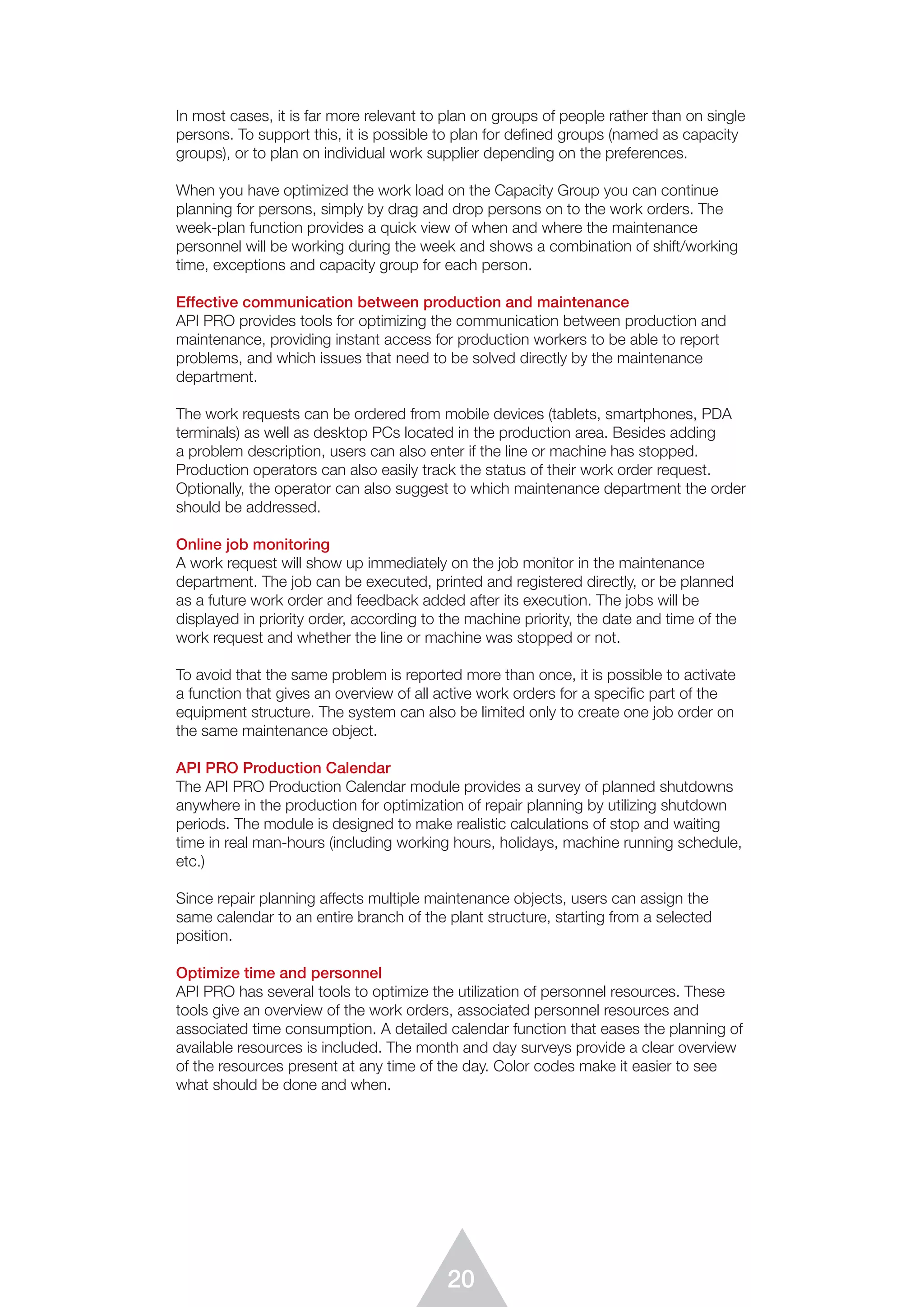 20
In most cases, it is far more relevant to plan on groups of people rather than on single
persons. To support this, it is possible to plan for defined groups (named as capacity
groups), or to plan on individual work supplier depending on the preferences.
When you have optimized the work load on the Capacity Group you can continue
planning for persons, simply by drag and drop persons on to the work orders. The
week-plan function provides a quick view of when and where the maintenance
personnel will be working during the week and shows a combination of shift/working
time, exceptions and capacity group for each person.
Effective communication between production and maintenance
API PRO provides tools for optimizing the communication between production and
maintenance, providing instant access for production workers to be able to report
problems, and which issues that need to be solved directly by the maintenance
department.
The work requests can be ordered from mobile devices (tablets, smartphones, PDA
terminals) as well as desktop PCs located in the production area. Besides adding
a problem description, users can also enter if the line or machine has stopped.
Production operators can also easily track the status of their work order request.
Optionally, the operator can also suggest to which maintenance department the order
should be addressed.
Online job monitoring
A work request will show up immediately on the job monitor in the maintenance
department. The job can be executed, printed and registered directly, or be planned
as a future work order and feedback added after its execution. The jobs will be
displayed in priority order, according to the machine priority, the date and time of the
work request and whether the line or machine was stopped or not.
To avoid that the same problem is reported more than once, it is possible to activate
a function that gives an overview of all active work orders for a speciﬁc part of the
equipment structure. The system can also be limited only to create one job order on
the same maintenance object.
API PRO Production Calendar
The API PRO Production Calendar module provides a survey of planned shutdowns
anywhere in the production for optimization of repair planning by utilizing shutdown
periods. The module is designed to make realistic calculations of stop and waiting
time in real man-hours (including working hours, holidays, machine running schedule,
etc.)
Since repair planning affects multiple maintenance objects, users can assign the
same calendar to an entire branch of the plant structure, starting from a selected
position.
Optimize time and personnel
API PRO has several tools to optimize the utilization of personnel resources. These
tools give an overview of the work orders, associated personnel resources and
associated time consumption. A detailed calendar function that eases the planning of
available resources is included. The month and day surveys provide a clear overview
of the resources present at any time of the day. Color codes make it easier to see
what should be done and when.
 