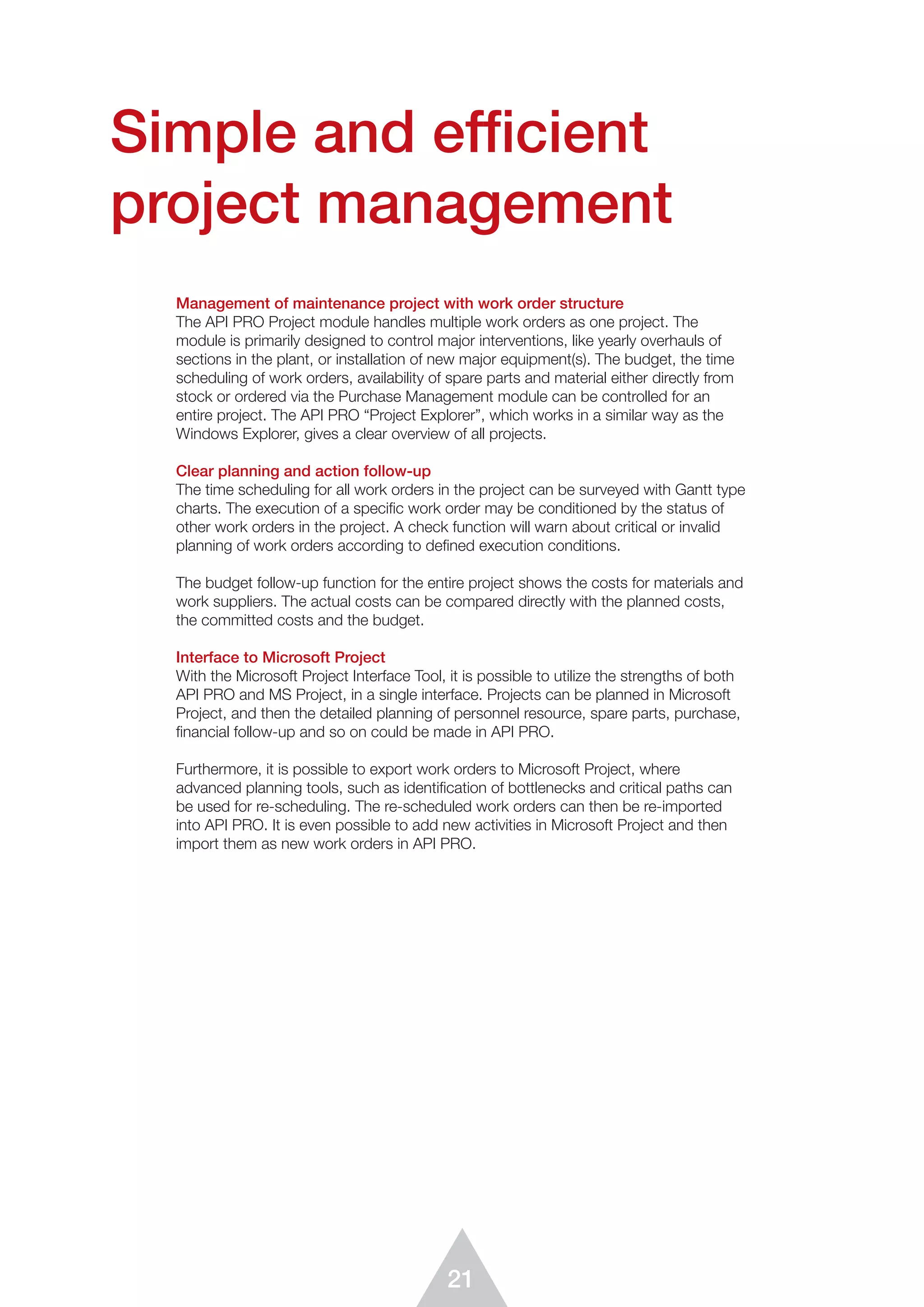 21
Management of maintenance project with work order structure
The API PRO Project module handles multiple work orders as one project. The
module is primarily designed to control major interventions, like yearly overhauls of
sections in the plant, or installation of new major equipment(s). The budget, the time
scheduling of work orders, availability of spare parts and material either directly from
stock or ordered via the Purchase Management module can be controlled for an
entire project. The API PRO “Project Explorer”, which works in a similar way as the
Windows Explorer, gives a clear overview of all projects.
Clear planning and action follow-up
The time scheduling for all work orders in the project can be surveyed with Gantt type
charts. The execution of a speciﬁc work order may be conditioned by the status of
other work orders in the project. A check function will warn about critical or invalid
planning of work orders according to deﬁned execution conditions.
The budget follow-up function for the entire project shows the costs for materials and
work suppliers. The actual costs can be compared directly with the planned costs,
the committed costs and the budget.
Interface to Microsoft Project
With the Microsoft Project Interface Tool, it is possible to utilize the strengths of both
API PRO and MS Project, in a single interface. Projects can be planned in Microsoft
Project, and then the detailed planning of personnel resource, spare parts, purchase,
ﬁnancial follow-up and so on could be made in API PRO.
Furthermore, it is possible to export work orders to Microsoft Project, where
advanced planning tools, such as identification of bottlenecks and critical paths can
be used for re-scheduling. The re-scheduled work orders can then be re-imported
into API PRO. It is even possible to add new activities in Microsoft Project and then
import them as new work orders in API PRO.
Simple and efficient
project management
 