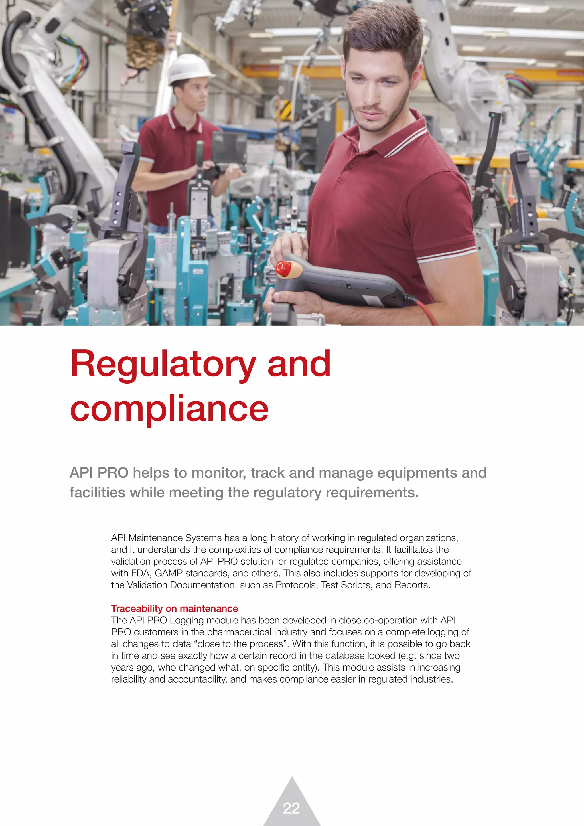 22
API Maintenance Systems has a long history of working in regulated organizations,
and it understands the complexities of compliance requirements. It facilitates the
validation process of API PRO solution for regulated companies, offering assistance
with FDA, GAMP standards, and others. This also includes supports for developing of
the Validation Documentation, such as Protocols, Test Scripts, and Reports.
Traceability on maintenance
The API PRO Logging module has been developed in close co-operation with API
PRO customers in the pharmaceutical industry and focuses on a complete logging of
all changes to data “close to the process”. With this function, it is possible to go back
in time and see exactly how a certain record in the database looked (e.g. since two
years ago, who changed what, on specific entity). This module assists in increasing
reliability and accountability, and makes compliance easier in regulated industries.
Regulatory and
compliance
API PRO helps to monitor, track and manage equipments and
facilities while meeting the regulatory requirements.
 