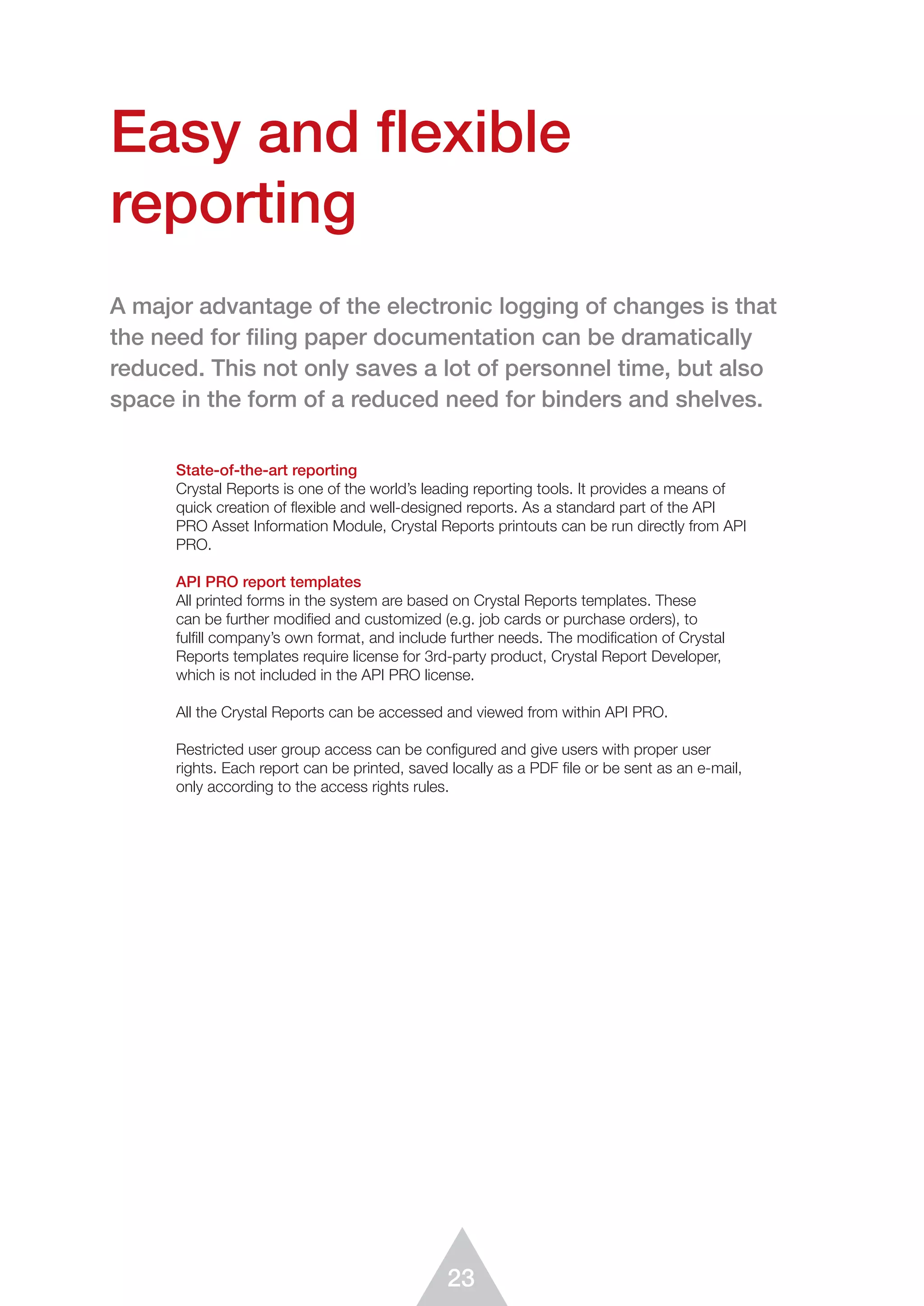 23
State-of-the-art reporting
Crystal Reports is one of the world’s leading reporting tools. It provides a means of
quick creation of flexible and well-designed reports. As a standard part of the API
PRO Asset Information Module, Crystal Reports printouts can be run directly from API
PRO.
API PRO report templates
All printed forms in the system are based on Crystal Reports templates. These
can be further modified and customized (e.g. job cards or purchase orders), to
fulfill company’s own format, and include further needs. The modification of Crystal
Reports templates require license for 3rd-party product, Crystal Report Developer,
which is not included in the API PRO license.
All the Crystal Reports can be accessed and viewed from within API PRO.
Restricted user group access can be configured and give users with proper user
rights. Each report can be printed, saved locally as a PDF ﬁle or be sent as an e-mail,
only according to the access rights rules.
Easy and flexible
reporting
A major advantage of the electronic logging of changes is that
the need for ﬁling paper documentation can be dramatically
reduced. This not only saves a lot of personnel time, but also
space in the form of a reduced need for binders and shelves.
 