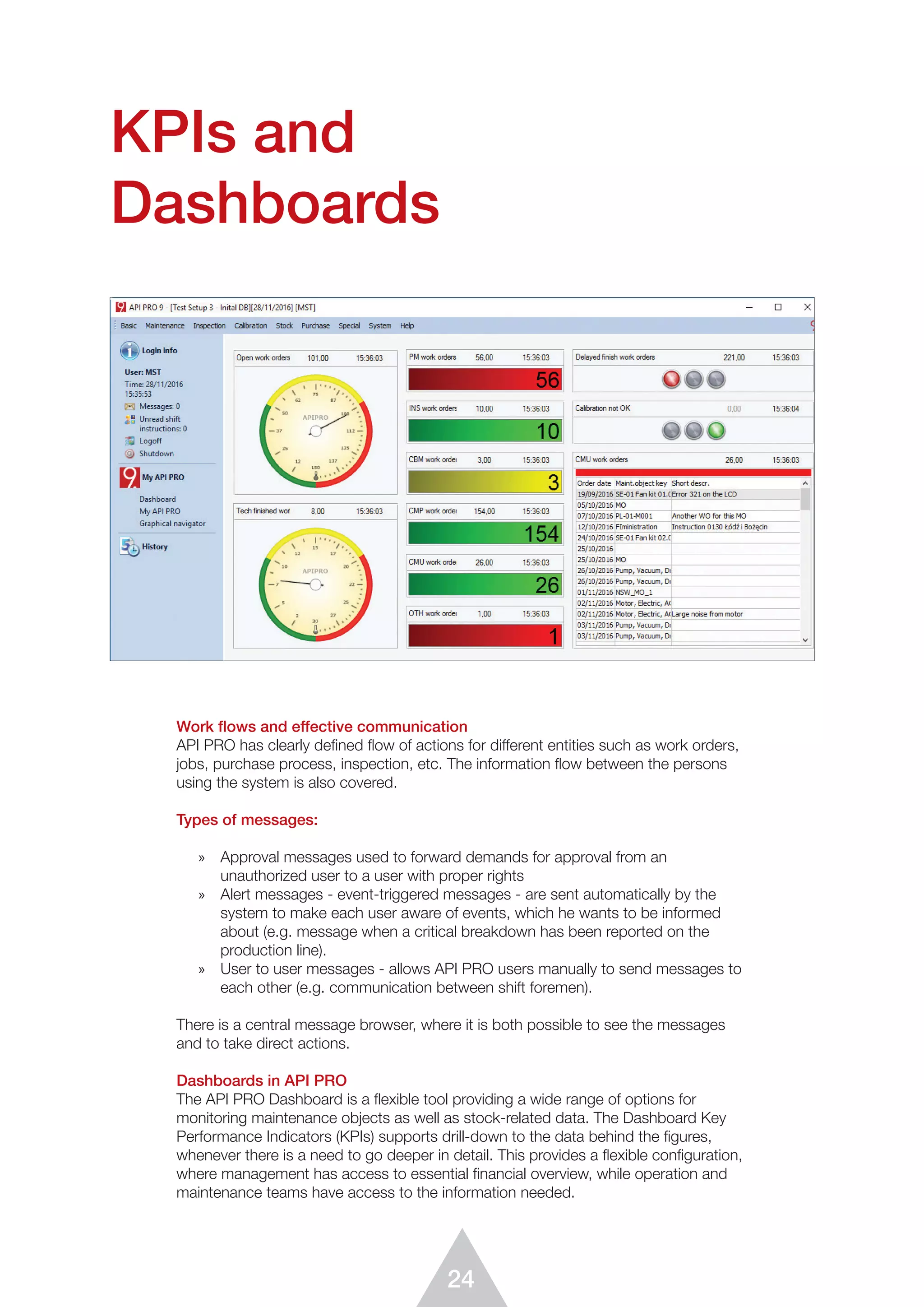 24
Work ﬂows and effective communication
API PRO has clearly defined flow of actions for different entities such as work orders,
jobs, purchase process, inspection, etc. The information ﬂow between the persons
using the system is also covered.
Types of messages:
»	 Approval messages used to forward demands for approval from an
unauthorized user to a user with proper rights
»	 Alert messages - event-triggered messages - are sent automatically by the
system to make each user aware of events, which he wants to be informed
about (e.g. message when a critical breakdown has been reported on the
production line).
»	 User to user messages - allows API PRO users manually to send messages to
each other (e.g. communication between shift foremen).
There is a central message browser, where it is both possible to see the messages
and to take direct actions.
Dashboards in API PRO
The API PRO Dashboard is a ﬂexible tool providing a wide range of options for
monitoring maintenance objects as well as stock-related data. The Dashboard Key
Performance Indicators (KPIs) supports drill-down to the data behind the ﬁgures,
whenever there is a need to go deeper in detail. This provides a flexible configuration,
where management has access to essential ﬁnancial overview, while operation and
maintenance teams have access to the information needed.
KPIs and
Dashboards
 