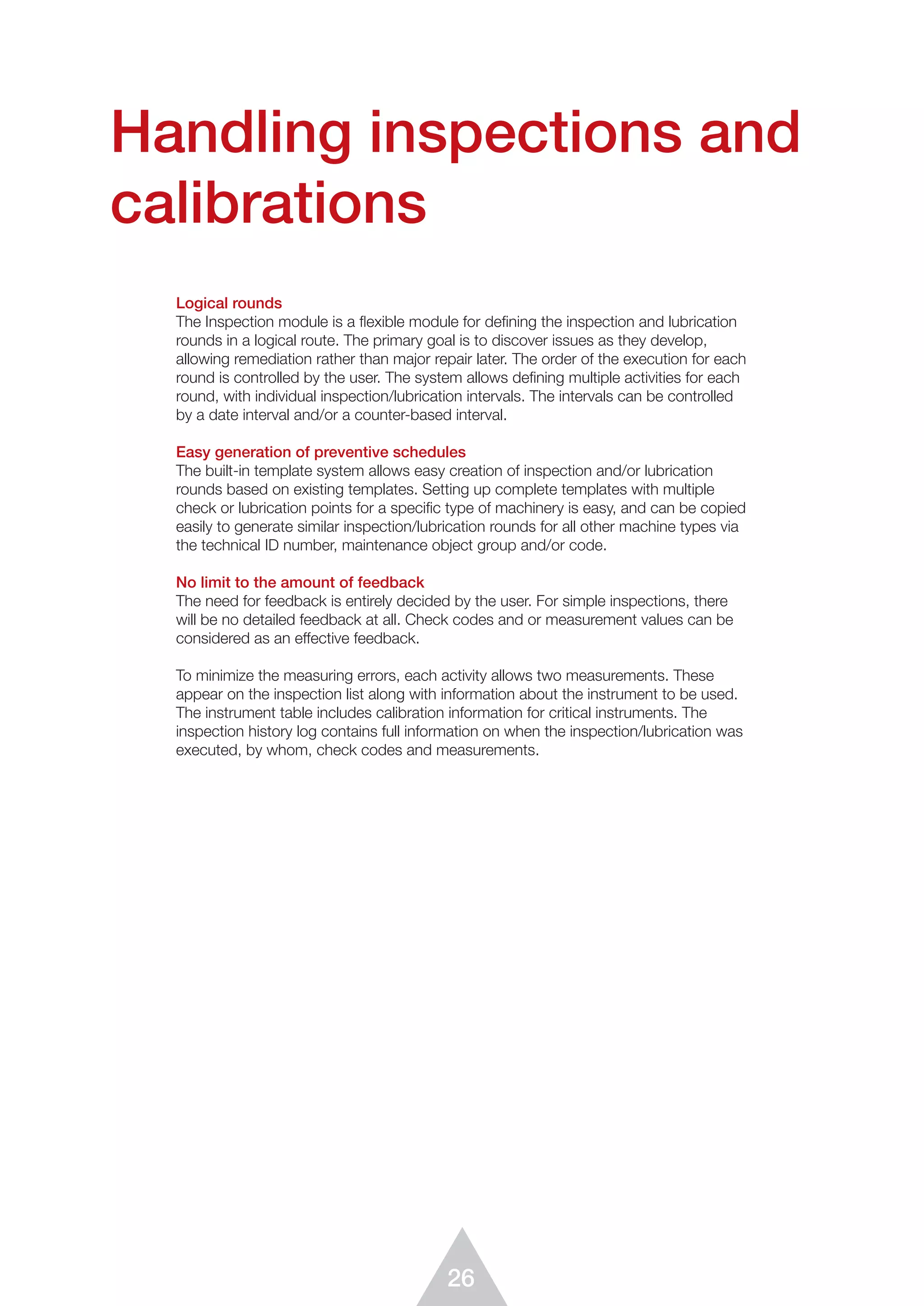 26
Handling inspections and
calibrations
Logical rounds
The Inspection module is a flexible module for defining the inspection and lubrication
rounds in a logical route. The primary goal is to discover issues as they develop,
allowing remediation rather than major repair later. The order of the execution for each
round is controlled by the user. The system allows defining multiple activities for each
round, with individual inspection/lubrication intervals. The intervals can be controlled
by a date interval and/or a counter-based interval.
Easy generation of preventive schedules
The built-in template system allows easy creation of inspection and/or lubrication
rounds based on existing templates. Setting up complete templates with multiple
check or lubrication points for a speciﬁc type of machinery is easy, and can be copied
easily to generate similar inspection/lubrication rounds for all other machine types via
the technical ID number, maintenance object group and/or code.
No limit to the amount of feedback
The need for feedback is entirely decided by the user. For simple inspections, there
will be no detailed feedback at all. Check codes and or measurement values can be
considered as an effective feedback.
To minimize the measuring errors, each activity allows two measurements. These
appear on the inspection list along with information about the instrument to be used.
The instrument table includes calibration information for critical instruments. The
inspection history log contains full information on when the inspection/lubrication was
executed, by whom, check codes and measurements.
 