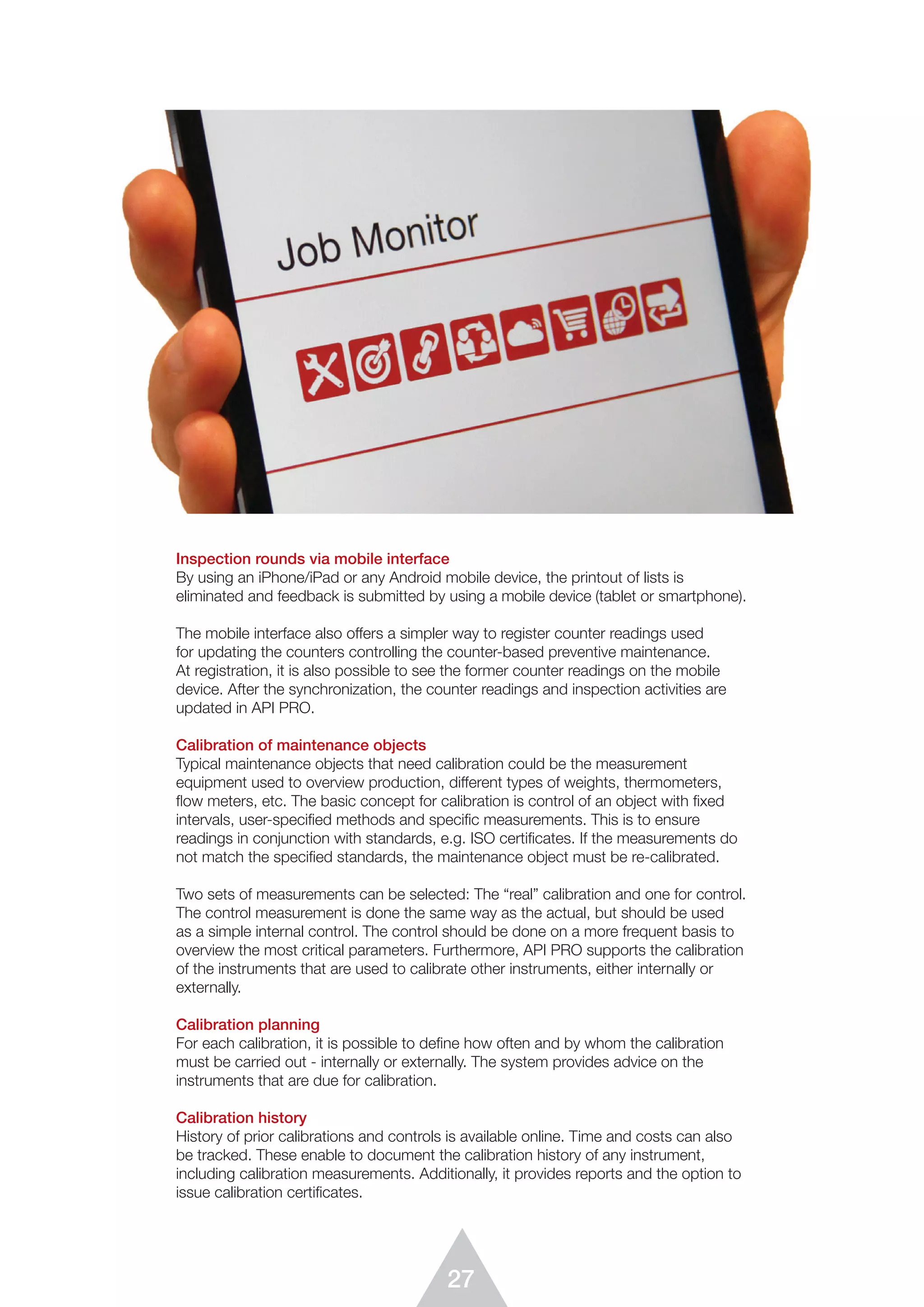 27
Inspection rounds via mobile interface
By using an iPhone/iPad or any Android mobile device, the printout of lists is
eliminated and feedback is submitted by using a mobile device (tablet or smartphone).
The mobile interface also offers a simpler way to register counter readings used
for updating the counters controlling the counter-based preventive maintenance.
At registration, it is also possible to see the former counter readings on the mobile
device. After the synchronization, the counter readings and inspection activities are
updated in API PRO.
Calibration of maintenance objects
Typical maintenance objects that need calibration could be the measurement
equipment used to overview production, different types of weights, thermometers,
ﬂow meters, etc. The basic concept for calibration is control of an object with ﬁxed
intervals, user-specified methods and specific measurements. This is to ensure
readings in conjunction with standards, e.g. ISO certificates. If the measurements do
not match the specified standards, the maintenance object must be re-calibrated.
Two sets of measurements can be selected: The “real” calibration and one for control.
The control measurement is done the same way as the actual, but should be used
as a simple internal control. The control should be done on a more frequent basis to
overview the most critical parameters. Furthermore, API PRO supports the calibration
of the instruments that are used to calibrate other instruments, either internally or
externally.
Calibration planning
For each calibration, it is possible to deﬁne how often and by whom the calibration
must be carried out - internally or externally. The system provides advice on the
instruments that are due for calibration.
Calibration history
History of prior calibrations and controls is available online. Time and costs can also
be tracked. These enable to document the calibration history of any instrument,
including calibration measurements. Additionally, it provides reports and the option to
issue calibration certificates.
 