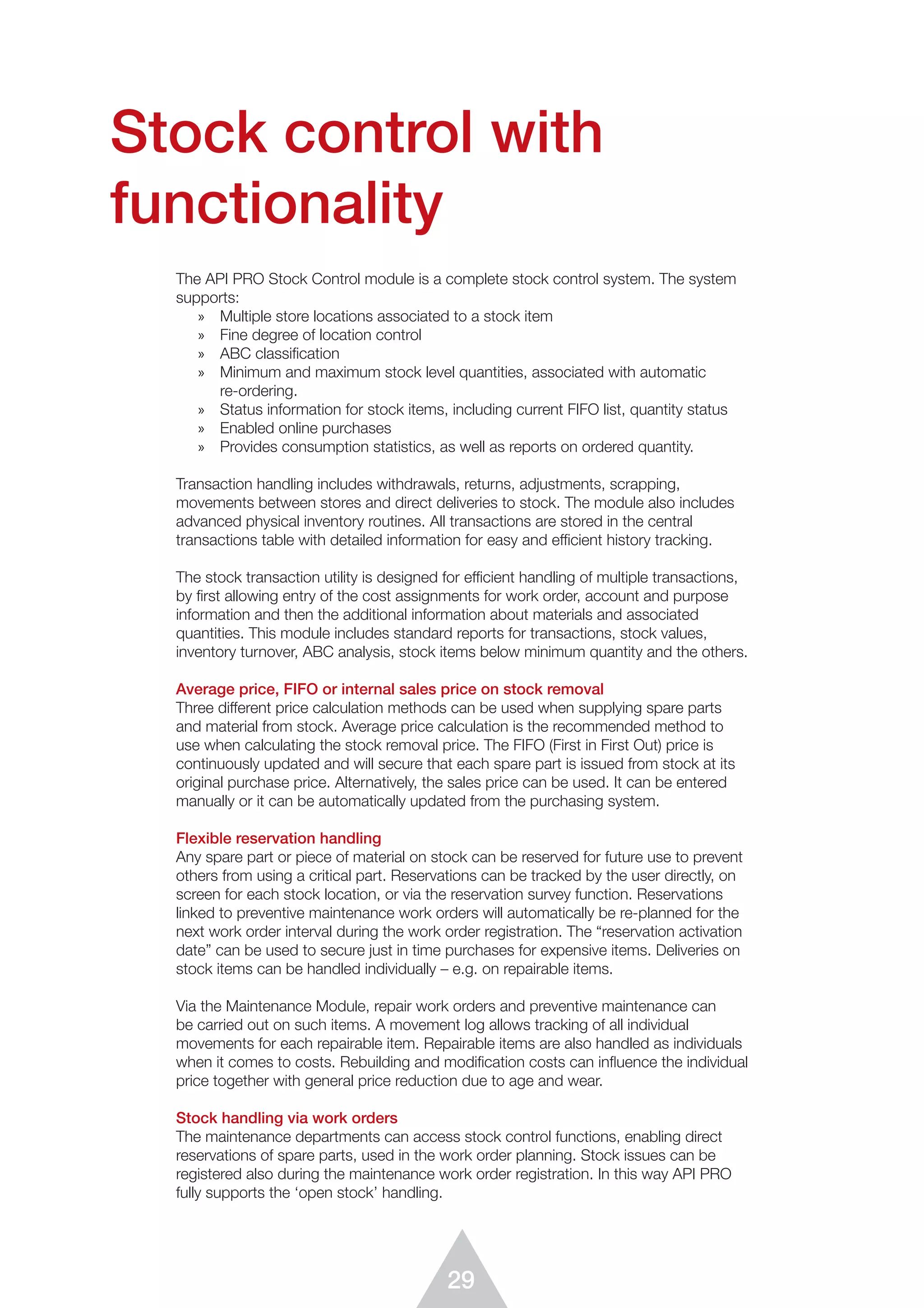 29
Stock control with
functionality
The API PRO Stock Control module is a complete stock control system. The system
supports:
»	 Multiple store locations associated to a stock item
»	 Fine degree of location control
»	 ABC classification
»	 Minimum and maximum stock level quantities, associated with automatic
re-ordering.
»	 Status information for stock items, including current FIFO list, quantity status
»	 Enabled online purchases
»	 Provides consumption statistics, as well as reports on ordered quantity.
Transaction handling includes withdrawals, returns, adjustments, scrapping,
movements between stores and direct deliveries to stock. The module also includes
advanced physical inventory routines. All transactions are stored in the central
transactions table with detailed information for easy and efficient history tracking.
The stock transaction utility is designed for efficient handling of multiple transactions,
by ﬁrst allowing entry of the cost assignments for work order, account and purpose
information and then the additional information about materials and associated
quantities. This module includes standard reports for transactions, stock values,
inventory turnover, ABC analysis, stock items below minimum quantity and the others.
Average price, FIFO or internal sales price on stock removal
Three different price calculation methods can be used when supplying spare parts
and material from stock. Average price calculation is the recommended method to
use when calculating the stock removal price. The FIFO (First in First Out) price is
continuously updated and will secure that each spare part is issued from stock at its
original purchase price. Alternatively, the sales price can be used. It can be entered
manually or it can be automatically updated from the purchasing system.
Flexible reservation handling
Any spare part or piece of material on stock can be reserved for future use to prevent
others from using a critical part. Reservations can be tracked by the user directly, on
screen for each stock location, or via the reservation survey function. Reservations
linked to preventive maintenance work orders will automatically be re-planned for the
next work order interval during the work order registration. The “reservation activation
date” can be used to secure just in time purchases for expensive items. Deliveries on
stock items can be handled individually – e.g. on repairable items.
Via the Maintenance Module, repair work orders and preventive maintenance can
be carried out on such items. A movement log allows tracking of all individual
movements for each repairable item. Repairable items are also handled as individuals
when it comes to costs. Rebuilding and modification costs can influence the individual
price together with general price reduction due to age and wear.
Stock handling via work orders
The maintenance departments can access stock control functions, enabling direct
reservations of spare parts, used in the work order planning. Stock issues can be
registered also during the maintenance work order registration. In this way API PRO
fully supports the ‘open stock’ handling.
 