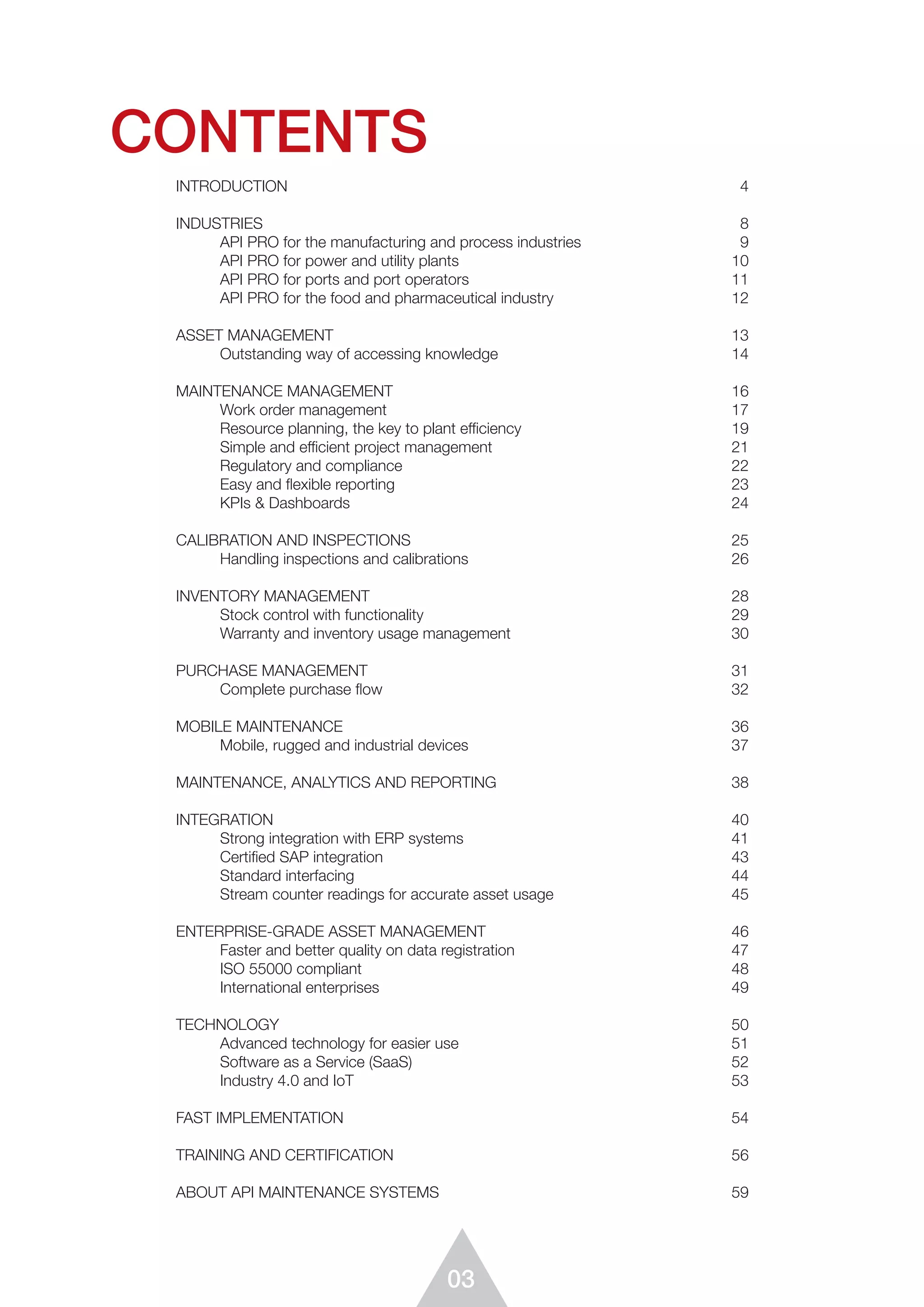 03
CONTENTS
INTRODUCTION	4
INDUSTRIES	8
	 API PRO for the manufacturing and process industries 	 9
	 API PRO for power and utility plants 	 10
	 API PRO for ports and port operators	 11
	 API PRO for the food and pharmaceutical industry	 12
	
ASSET MANAGEMENT	 13
	 Outstanding way of accessing knowledge	 14
MAINTENANCE MANAGEMENT	 16
	 Work order management	 17
	 Resource planning, the key to plant efficiency	 19
	 Simple and efficient project management	 21
	 Regulatory and compliance	 22	
	 Easy and flexible reporting	 23
	 KPIs & Dashboards	 24
CALIBRATION AND INSPECTIONS	 25
	 Handling inspections and calibrations	 26
INVENTORY MANAGEMENT	 28
	 Stock control with functionality	 29
	 Warranty and inventory usage management	 30
PURCHASE MANAGEMENT	 31
	 Complete purchase flow	 32
	
MOBILE MAINTENANCE	 36
	 Mobile, rugged and industrial devices	 37
	
MAINTENANCE, ANALYTICS AND REPORTING	 38
INTEGRATION	40
	 Strong integration with ERP systems	 41
	 Certified SAP integration	 43
	 Standard interfacing	 44
	 Stream counter readings for accurate asset usage	 45
ENTERPRISE-GRADE ASSET MANAGEMENT	 46
	 Faster and better quality on data registration	 47
	 ISO 55000 compliant	 48
	 International enterprises	 49
TECHNOLOGY	50
	 Advanced technology for easier use	 51
	 Software as a Service (SaaS)	 52
	 Industry 4.0 and IoT	 53
FAST IMPLEMENTATION	 54
TRAINING AND CERTIFICATION	 56
ABOUT API MAINTENANCE SYSTEMS	 59
 