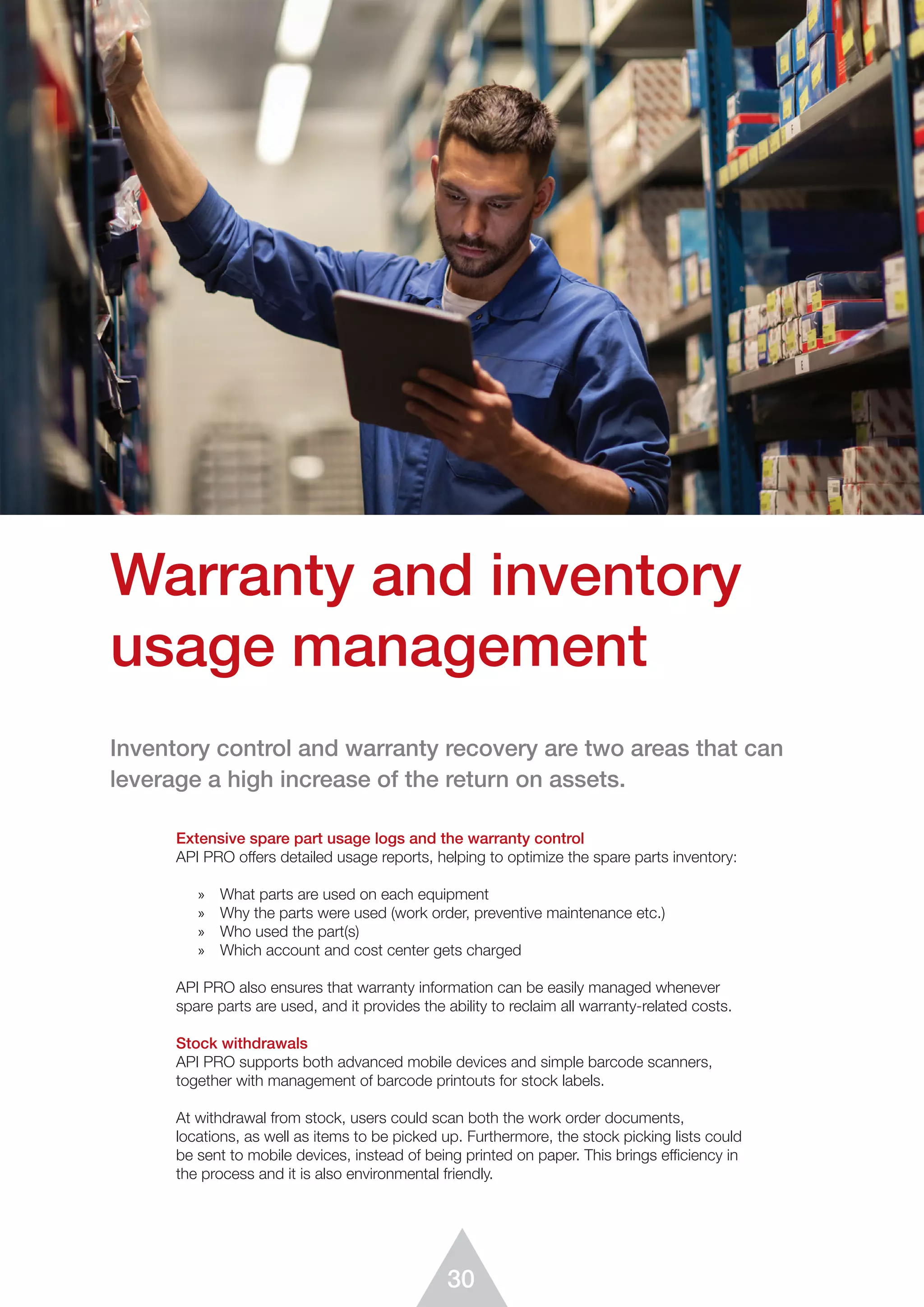 30
Warranty and inventory
usage management
Extensive spare part usage logs and the warranty control
API PRO offers detailed usage reports, helping to optimize the spare parts inventory:
»	 What parts are used on each equipment
»	 Why the parts were used (work order, preventive maintenance etc.)
»	 Who used the part(s)
»	 Which account and cost center gets charged
API PRO also ensures that warranty information can be easily managed whenever
spare parts are used, and it provides the ability to reclaim all warranty-related costs.
Stock withdrawals
API PRO supports both advanced mobile devices and simple barcode scanners,
together with management of barcode printouts for stock labels.
At withdrawal from stock, users could scan both the work order documents,
locations, as well as items to be picked up. Furthermore, the stock picking lists could
be sent to mobile devices, instead of being printed on paper. This brings efficiency in
the process and it is also environmental friendly.
Inventory control and warranty recovery are two areas that can
leverage a high increase of the return on assets.
 