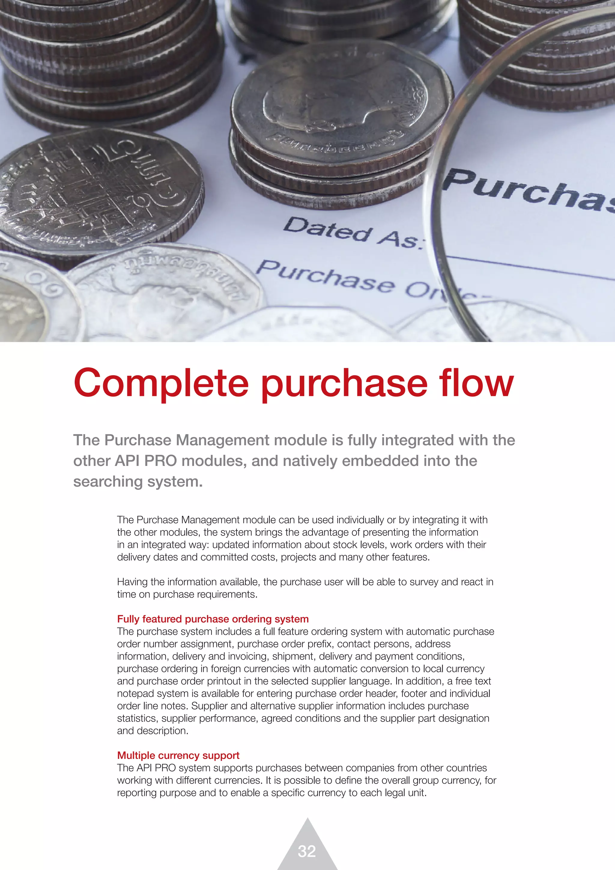 32
Complete purchase flow
The Purchase Management module can be used individually or by integrating it with
the other modules, the system brings the advantage of presenting the information
in an integrated way: updated information about stock levels, work orders with their
delivery dates and committed costs, projects and many other features.
Having the information available, the purchase user will be able to survey and react in
time on purchase requirements.
Fully featured purchase ordering system
The purchase system includes a full feature ordering system with automatic purchase
order number assignment, purchase order preﬁx, contact persons, address
information, delivery and invoicing, shipment, delivery and payment conditions,
purchase ordering in foreign currencies with automatic conversion to local currency
and purchase order printout in the selected supplier language. In addition, a free text
notepad system is available for entering purchase order header, footer and individual
order line notes. Supplier and alternative supplier information includes purchase
statistics, supplier performance, agreed conditions and the supplier part designation
and description.
Multiple currency support
The API PRO system supports purchases between companies from other countries
working with different currencies. It is possible to deﬁne the overall group currency, for
reporting purpose and to enable a specific currency to each legal unit.
The Purchase Management module is fully integrated with the
other API PRO modules, and natively embedded into the
searching system.
 