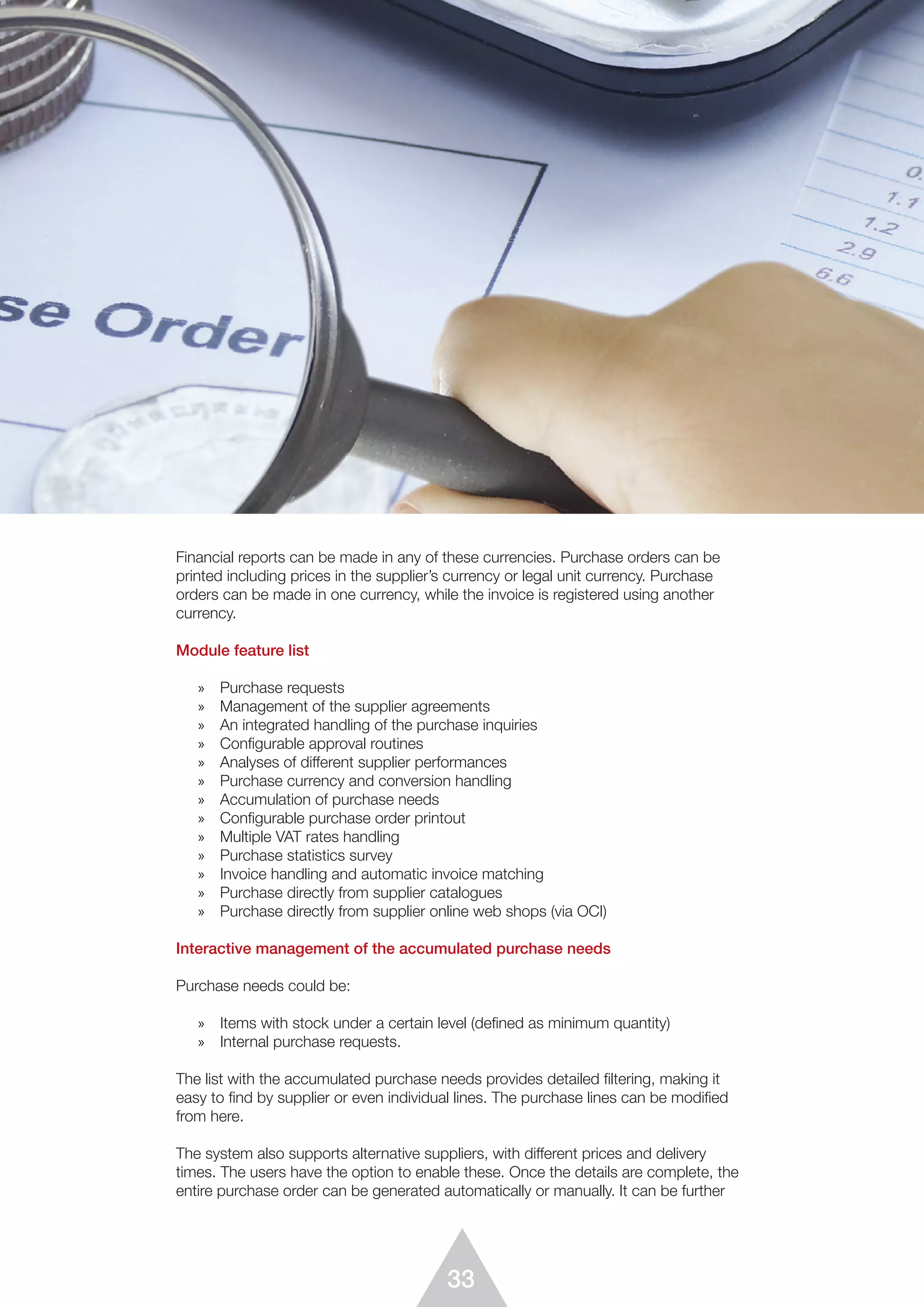 33
Financial reports can be made in any of these currencies. Purchase orders can be
printed including prices in the supplier’s currency or legal unit currency. Purchase
orders can be made in one currency, while the invoice is registered using another
currency.
Module feature list
»	 Purchase requests
»	 Management of the supplier agreements
»	 An integrated handling of the purchase inquiries
»	 Configurable approval routines
»	 Analyses of different supplier performances
»	 Purchase currency and conversion handling
»	 Accumulation of purchase needs
»	 Configurable purchase order printout
»	 Multiple VAT rates handling
»	 Purchase statistics survey
»	 Invoice handling and automatic invoice matching
»	 Purchase directly from supplier catalogues
»	 Purchase directly from supplier online web shops (via OCI)
Interactive management of the accumulated purchase needs
Purchase needs could be:
»	 Items with stock under a certain level (defined as minimum quantity)
»	 Internal purchase requests.
The list with the accumulated purchase needs provides detailed ﬁltering, making it
easy to find by supplier or even individual lines. The purchase lines can be modified
from here.
The system also supports alternative suppliers, with different prices and delivery
times. The users have the option to enable these. Once the details are complete, the
entire purchase order can be generated automatically or manually. It can be further
 