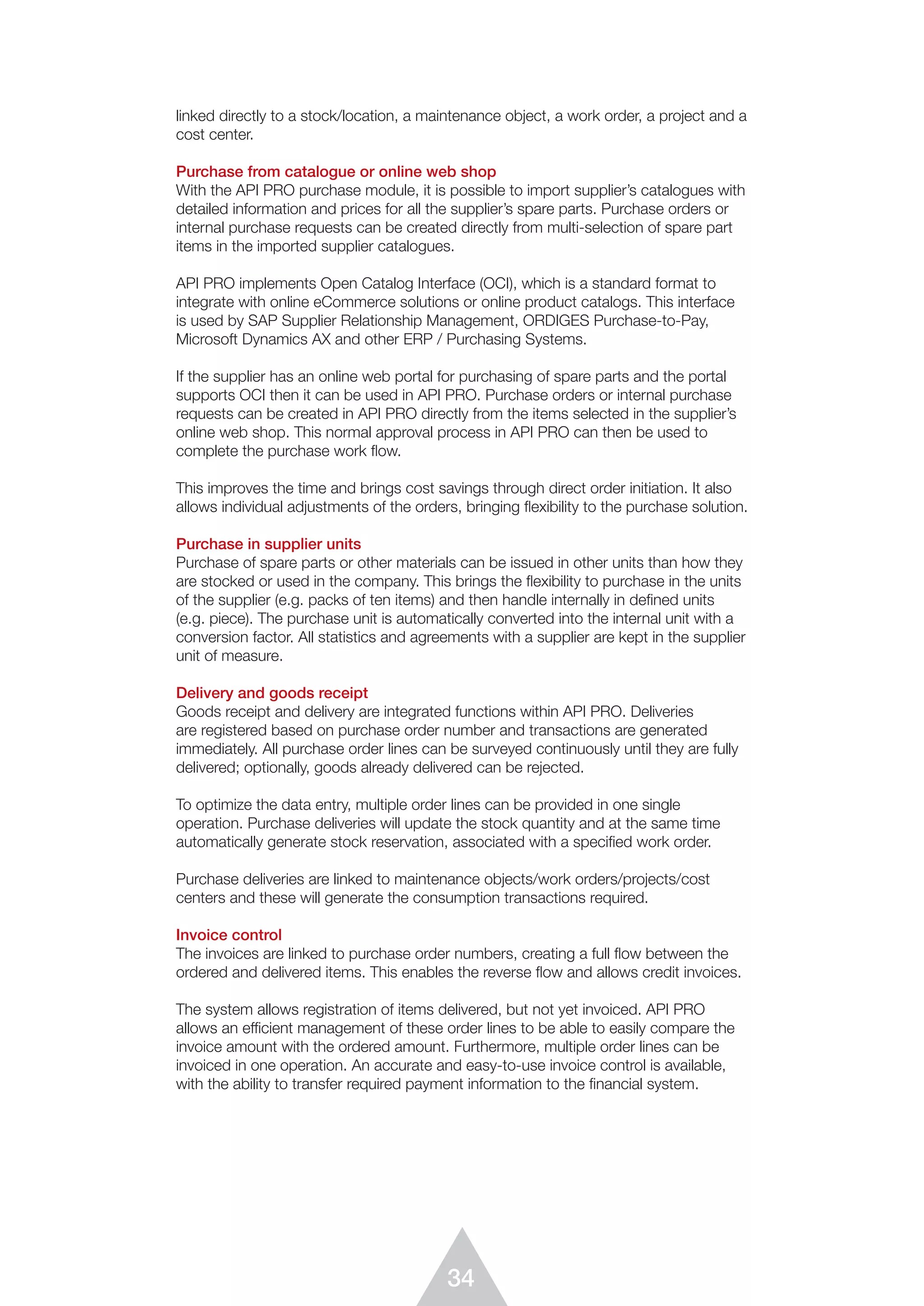 34
linked directly to a stock/location, a maintenance object, a work order, a project and a
cost center.
Purchase from catalogue or online web shop
With the API PRO purchase module, it is possible to import supplier’s catalogues with
detailed information and prices for all the supplier’s spare parts. Purchase orders or
internal purchase requests can be created directly from multi-selection of spare part
items in the imported supplier catalogues.
API PRO implements Open Catalog Interface (OCI), which is a standard format to
integrate with online eCommerce solutions or online product catalogs. This interface
is used by SAP Supplier Relationship Management, ORDIGES Purchase-to-Pay,
Micro­soft Dynamics AX and other ERP / Purchasing Systems.
If the supplier has an online web portal for purchasing of spare parts and the portal
supports OCI then it can be used in API PRO. Purchase orders or internal purchase
requests can be created in API PRO directly from the items selected in the supplier’s
online web shop. This normal approval process in API PRO can then be used to
complete the purchase work flow.
This improves the time and brings cost savings through direct order initiation. It also
allows individual adjustments of the orders, bringing flexibility to the purchase solution.
Purchase in supplier units
Purchase of spare parts or other materials can be issued in other units than how they
are stocked or used in the company. This brings the flexibility to purchase in the units
of the supplier (e.g. packs of ten items) and then handle internally in defined units
(e.g. piece). The purchase unit is automatically converted into the internal unit with a
conversion factor. All statistics and agreements with a supplier are kept in the supplier
unit of measure.
Delivery and goods receipt
Goods receipt and delivery are integrated functions within API PRO. Deliveries
are registered based on purchase order number and transactions are generated
immedia­tely. All purchase order lines can be surveyed continuously until they are fully
delivered; optionally, goods already delivered can be rejected.
To optimize the data entry, multiple order lines can be provided in one single
operation. Purchase deliveries will update the stock quantity and at the same time
automatically generate stock reservation, associated with a specified work order.
Purchase deliveries are linked to maintenance objects/work orders/projects/cost
centers and these will generate the consumption transactions required.
Invoice control
The invoices are linked to purchase order numbers, creating a full flow between the
ordered and delivered items. This enables the reverse flow and allows credit invoices.
The system allows registration of items delivered, but not yet invoiced. API PRO
allows an efficient management of these order lines to be able to easily compare the
invoice amount with the ordered amount. Furthermore, multiple order lines can be
invoiced in one operation. An accurate and easy-to-use invoice control is available,
with the ability to transfer required payment information to the ﬁnancial system.
 