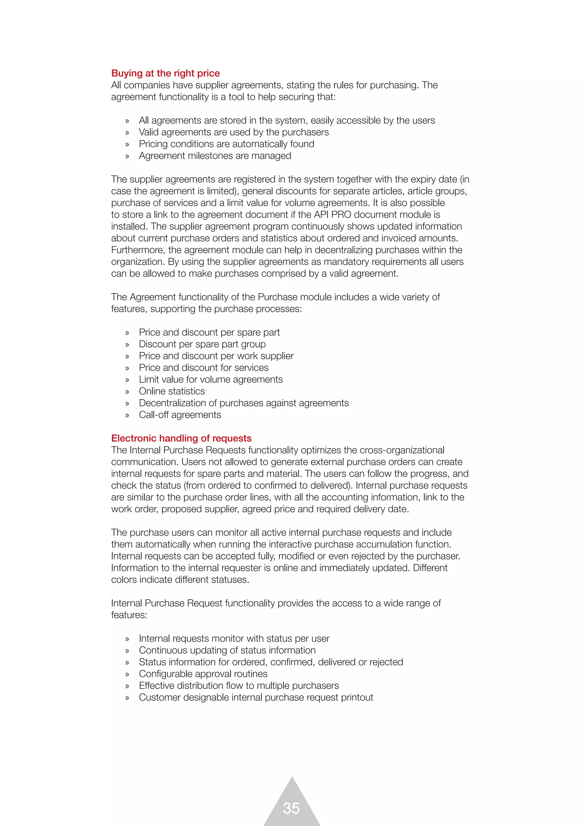 35
Buying at the right price
All companies have supplier agreements, stating the rules for purchasing. The
agreement functionality is a tool to help securing that:
»	 All agreements are stored in the system, easily accessible by the users
»	 Valid agreements are used by the purchasers
»	 Pricing conditions are automatically found
»	 Agreement milestones are managed
The supplier agreements are registered in the system together with the expiry date (in
case the agreement is limited), general discounts for separate articles, article groups,
purchase of services and a limit value for volume agreements. It is also possible
to store a link to the agreement document if the API PRO document module is
installed. The supplier agreement program continuously shows updated information
about current purchase orders and statistics about ordered and invoiced amounts.
Furthermore, the agreement module can help in decentralizing purchases within the
organization. By using the supplier agreements as mandatory requirements all users
can be allowed to make purchases comprised by a valid agreement.
The Agreement functionality of the Purchase module includes a wide variety of
features, supporting the purchase processes:
»	 Price and discount per spare part
»	 Discount per spare part group
»	 Price and discount per work supplier
»	 Price and discount for services
»	 Limit value for volume agreements
»	 Online statistics
»	 Decentralization of purchases against agreements
»	 Call-off agreements
Electronic handling of requests
The Internal Purchase Requests functionality optimizes the cross-organizational
communication. Users not allowed to generate external purchase orders can create
internal requests for spare parts and material. The users can follow the progress, and
check the status (from ordered to confirmed to delivered). Internal purchase requests
are similar to the purchase order lines, with all the accounting information, link to the
work order, proposed supplier, agreed price and required delivery date.
The purchase users can monitor all active internal purchase requests and include
them automatically when running the interactive purchase accumulation function.
Internal requests can be accepted fully, modified or even rejected by the purchaser.
Information to the internal requester is online and immediately updated. Different
colors indicate different statuses.
Internal Purchase Request functionality provides the access to a wide range of
features:
»	 Internal requests monitor with status per user
»	 Continuous updating of status information
»	 Status information for ordered, confirmed, delivered or rejected
»	 Configurable approval routines
»	 Effective distribution ﬂow to multiple purchasers
»	 Customer designable internal purchase request printout
 