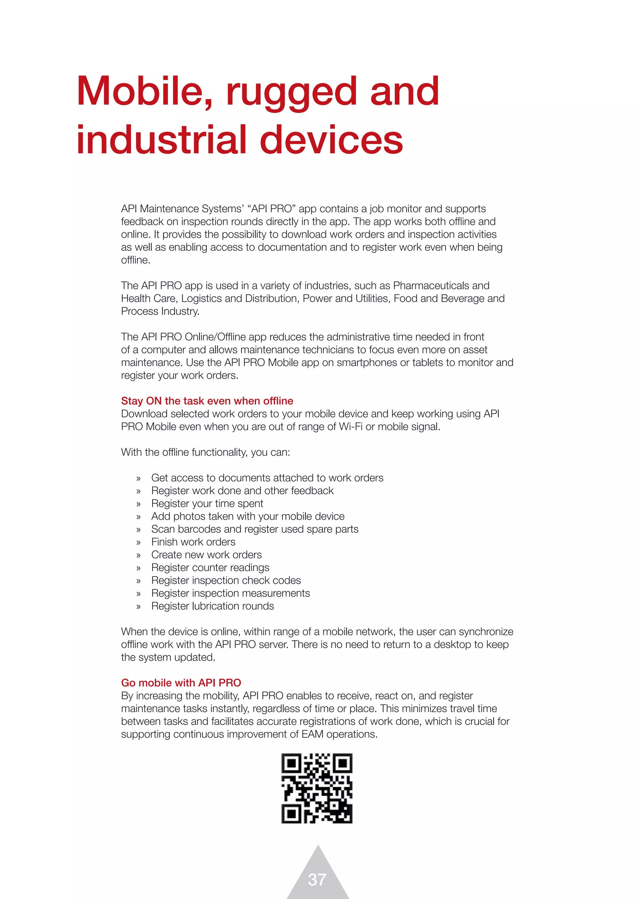 37
API Maintenance Systems’ “API PRO” app contains a job monitor and supports
feedback on inspection rounds directly in the app. The app works both offline and
online. It provides the possibility to download work orders and inspection activities
as well as enabling access to documentation and to register work even when being
offline.
The API PRO app is used in a variety of industries, such as Pharmaceuticals and
Health Care, Logistics and Distribution, Power and Utilities, Food and Beverage and
Process Industry.
The API PRO Online/Offline app reduces the administrative time needed in front
of a computer and allows maintenance technicians to focus even more on asset
maintenance. Use the API PRO Mobile app on smartphones or tablets to monitor and
register your work orders.
Stay ON the task even when offline
Download selected work orders to your mobile device and keep working using API
PRO Mobile even when you are out of range of Wi-Fi or mobile signal.
With the offline functionality, you can:
»	 Get access to documents attached to work orders
»	 Register work done and other feedback
»	 Register your time spent
»	 Add photos taken with your mobile device
»	 Scan barcodes and register used spare parts
»	 Finish work orders
»	 Create new work orders
»	 Register counter readings
»	 Register inspection check codes
»	 Register inspection measurements
»	 Register lubrication rounds
When the device is online, within range of a mobile network, the user can synchronize
offline work with the API PRO server. There is no need to return to a desktop to keep
the system updated.
Go mobile with API PRO
By increasing the mobility, API PRO enables to receive, react on, and register
maintenance tasks instantly, regardless of time or place. This minimizes travel time
between tasks and facilitates accurate registrations of work done, which is crucial for
suppor­ting continuous improvement of EAM operations.
Mobile, rugged and
industrial devices
 