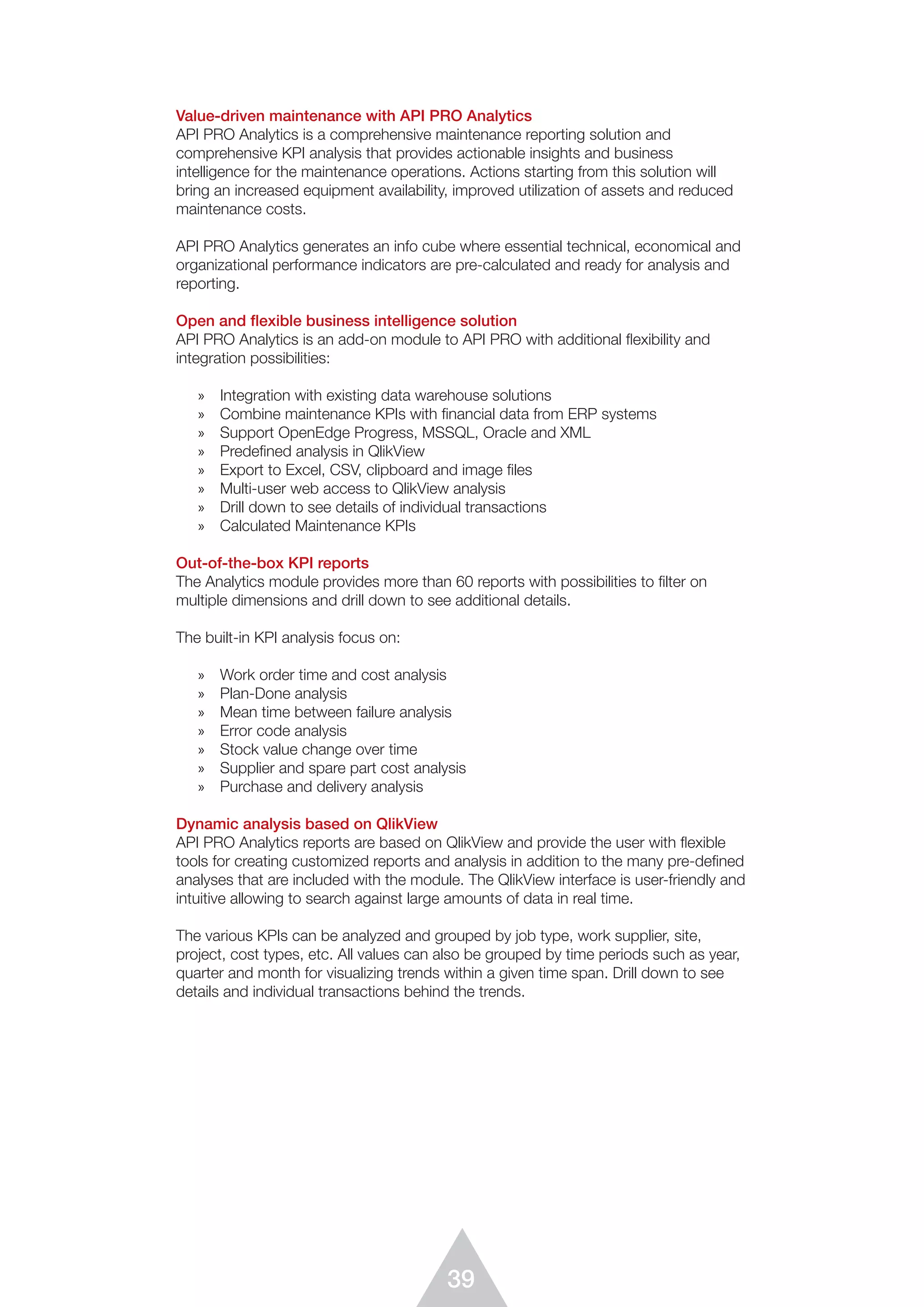 39
Value-driven maintenance with API PRO Analytics
API PRO Analytics is a comprehensive maintenance reporting solution and
comprehensive KPI analysis that provides actionable insights and business
intelligence for the maintenance operations. Actions starting from this solution will
bring an increased equipment availability, improved utilization of assets and reduced
maintenance costs.
API PRO Analytics generates an info cube where essential technical, economical and
organizational performance indicators are pre-calculated and ready for analysis and
reporting.
Open and flexible business intelligence solution
API PRO Analytics is an add-on module to API PRO with additional flexibility and
integration possibilities:
»	 Integration with existing data warehouse solutions
»	 Combine maintenance KPIs with financial data from ERP systems
»	 Support OpenEdge Progress, MSSQL, Oracle and XML
»	 Predefined analysis in QlikView
»	 Export to Excel, CSV, clipboard and image files
»	 Multi-user web access to QlikView analysis
»	 Drill down to see details of individual transactions
»	 Calculated Maintenance KPIs
Out-of-the-box KPI reports
The Analytics module provides more than 60 reports with possibilities to filter on
multiple dimensions and drill down to see additional details.
The built-in KPI analysis focus on:
»	 Work order time and cost analysis
»	 Plan-Done analysis
»	 Mean time between failure analysis
»	 Error code analysis
»	 Stock value change over time
»	 Supplier and spare part cost analysis
»	 Purchase and delivery analysis
Dynamic analysis based on QlikView
API PRO Analytics reports are based on QlikView and provide the user with flexible
tools for creating customized reports and analysis in addition to the many pre-defined
analyses that are included with the module. The QlikView interface is user-friendly and
intuitive allowing to search against large amounts of data in real time.
The various KPIs can be analyzed and grouped by job type, work supplier, site,
project, cost types, etc. All values can also be grouped by time periods such as year,
quarter and month for visualizing trends within a given time span. Drill down to see
details and individual transactions behind the trends.
 