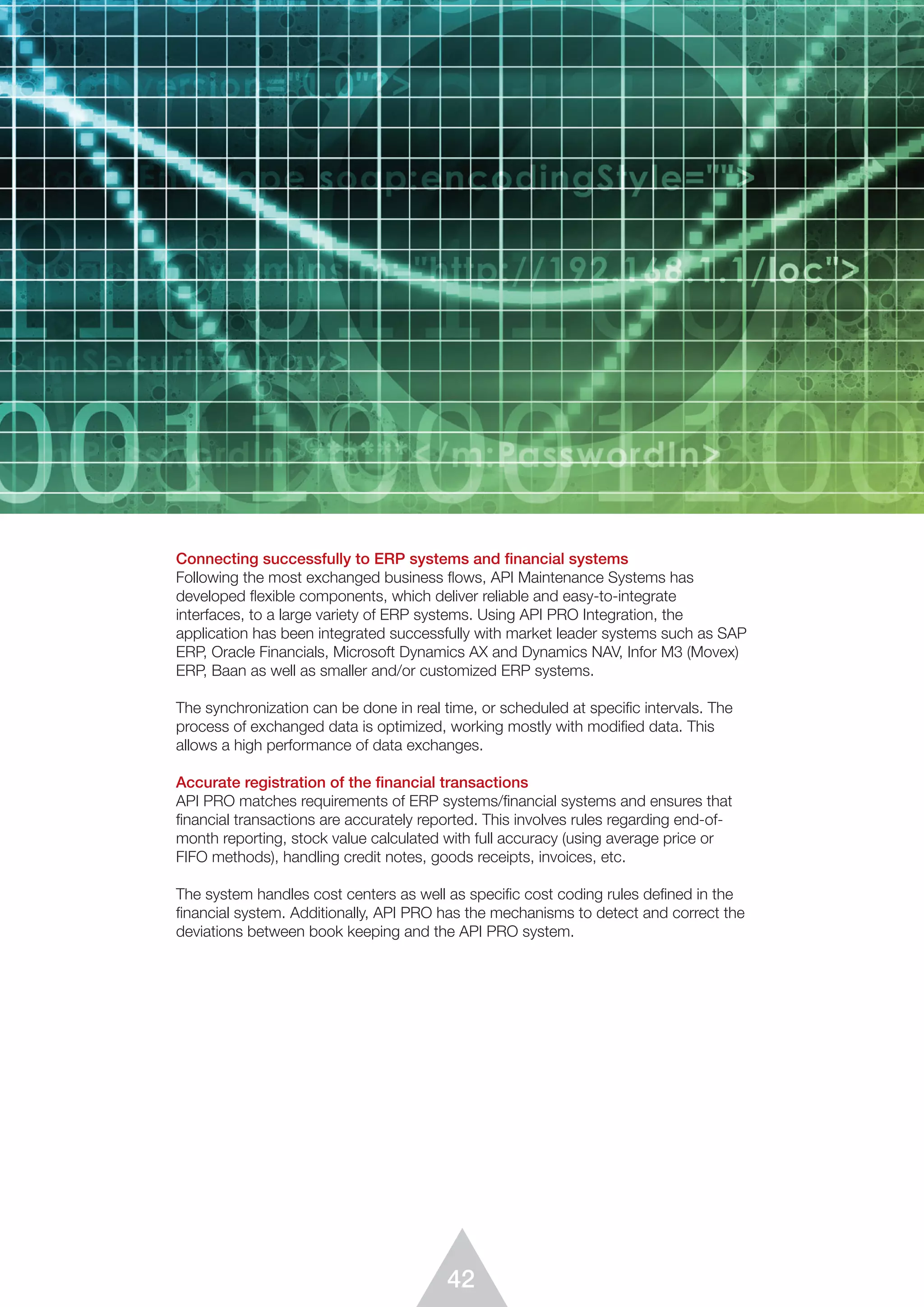 42
Connecting successfully to ERP systems and financial systems
Following the most exchanged business flows, API Maintenance Systems has
developed flexible components, which deliver reliable and easy-to-integrate
interfaces, to a large variety of ERP systems. Using API PRO Integration, the
application has been integrated successfully with market leader systems such as SAP
ERP, Oracle Financials, Microsoft Dynamics AX and Dynamics NAV, Infor M3 (Movex)
ERP, Baan as well as smaller and/or customized ERP systems.
The synchronization can be done in real time, or scheduled at specific intervals. The
process of exchanged data is optimized, working mostly with modified data. This
allows a high performance of data exchanges.
Accurate registration of the financial transactions
API PRO matches requirements of ERP systems/financial systems and ensures that
financial transactions are accurately reported. This involves rules regarding end-of-
month reporting, stock value calculated with full accuracy (using average price or
FIFO methods), handling credit notes, goods receipts, invoices, etc.
The system handles cost centers as well as specific cost coding rules defined in the
financial system. Additionally, API PRO has the mechanisms to detect and correct the
deviations between book keeping and the API PRO system.
 