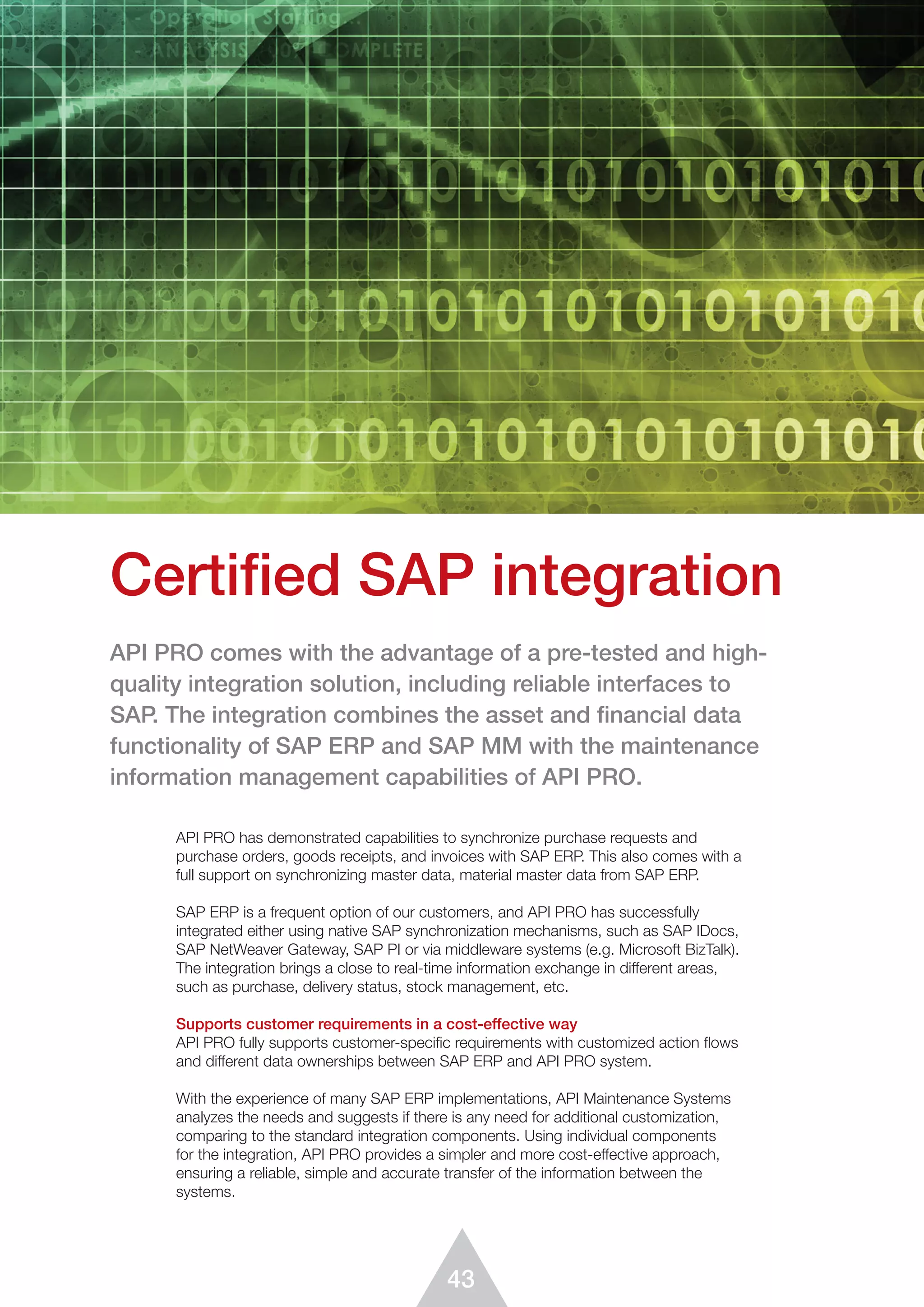 43
API PRO has demonstrated capabilities to synchronize purchase requests and
purchase orders, goods receipts, and invoices with SAP ERP. This also comes with a
full support on synchronizing master data, material master data from SAP ERP.
SAP ERP is a frequent option of our customers, and API PRO has successfully
integrated either using native SAP synchronization mechanisms, such as SAP IDocs,
SAP NetWeaver Gateway, SAP PI or via middleware systems (e.g. Microsoft BizTalk).
The integration brings a close to real-time information exchange in different areas,
such as purchase, delivery status, stock management, etc.
Supports customer requirements in a cost-effective way
API PRO fully supports customer-specific requirements with customized action flows
and different data ownerships between SAP ERP and API PRO system.
With the experience of many SAP ERP implementations, API Maintenance Systems
analyzes the needs and suggests if there is any need for additional customization,
comparing to the standard integration components. Using individual components
for the integration, API PRO provides a simpler and more cost-effective approach,
ensuring a reliable, simple and accurate transfer of the information between the
systems.
Certified SAP integration
API PRO comes with the advantage of a pre-tested and high-
quality integration solution, including reliable interfaces to
SAP. The integration combines the asset and financial data
functionality of SAP ERP and SAP MM with the maintenance
information management capabilities of API PRO.
 