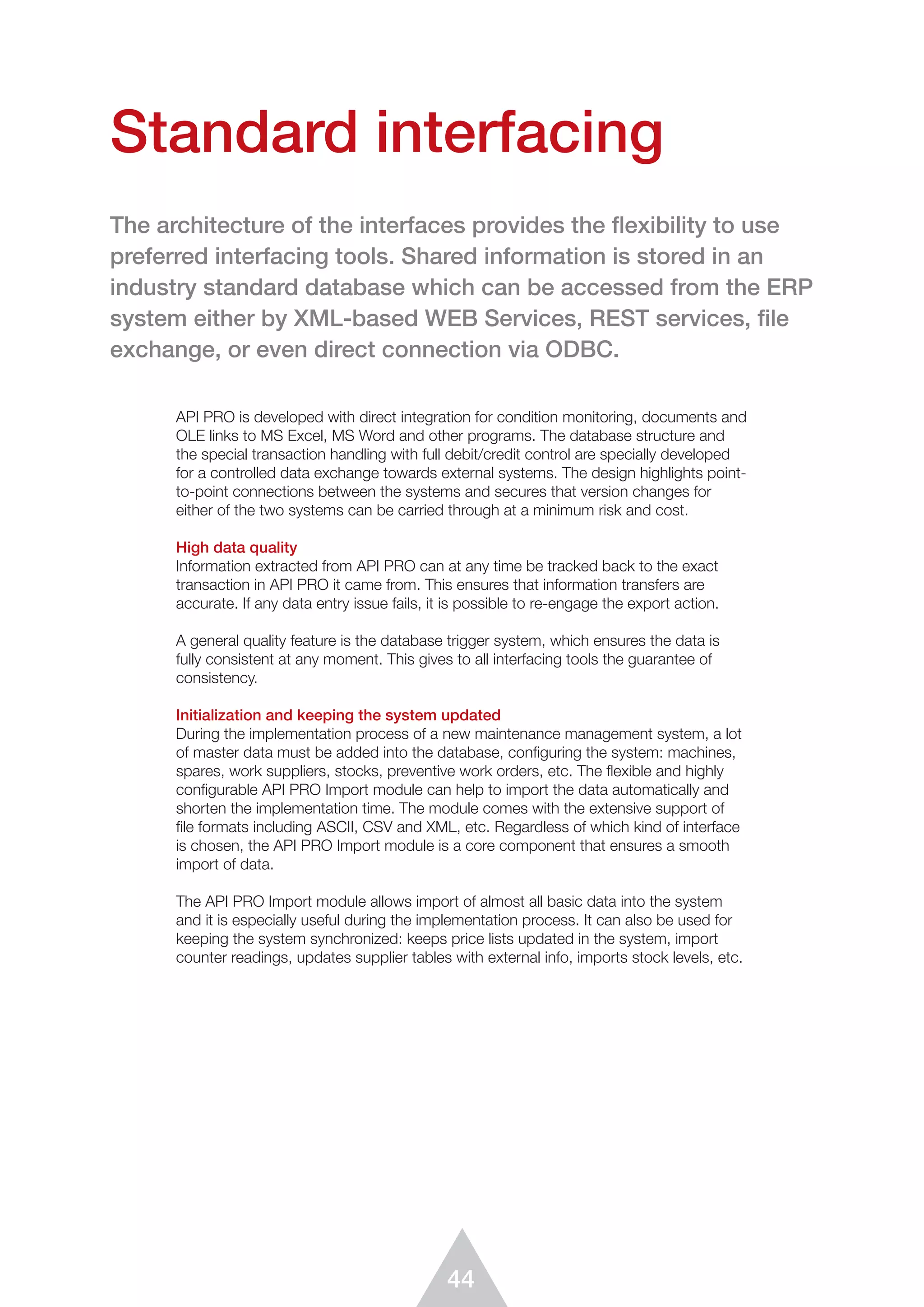 44
API PRO is developed with direct integration for condition monitoring, documents and
OLE links to MS Excel, MS Word and other programs. The database structure and
the special transaction handling with full debit/credit control are specially developed
for a controlled data exchange towards external systems. The design highlights point-
to-point connections between the systems and secures that version changes for
either of the two systems can be carried through at a minimum risk and cost.
High data quality
Information extracted from API PRO can at any time be tracked back to the exact
transaction in API PRO it came from. This ensures that information transfers are
accurate. If any data entry issue fails, it is possible to re-engage the export action.
A general quality feature is the database trigger system, which ensures the data is
fully consistent at any moment. This gives to all interfacing tools the guarantee of
consistency.
Initialization and keeping the system updated
During the implementation process of a new maintenance management system, a lot
of master data must be added into the database, configuring the system: machines,
spares, work suppliers, stocks, preventive work orders, etc. The flexible and highly
configurable API PRO Import module can help to import the data automatically and
shorten the implementation time. The module comes with the extensive support of
ﬁle formats including ASCII, CSV and XML, etc. Regardless of which kind of interface
is chosen, the API PRO Import module is a core component that ensures a smooth
import of data.
The API PRO Import module allows import of almost all basic data into the system
and it is especially useful during the implementation process. It can also be used for
keeping the system synchronized: keeps price lists updated in the system, import
counter readings, updates supplier tables with external info, imports stock levels, etc.
Standard interfacing
The architecture of the interfaces provides the flexibility to use
preferred interfacing tools. Shared information is stored in an
industry standard database which can be accessed from the ERP
system either by XML-based WEB Services, REST services, file
exchange, or even direct connection via ODBC.
 