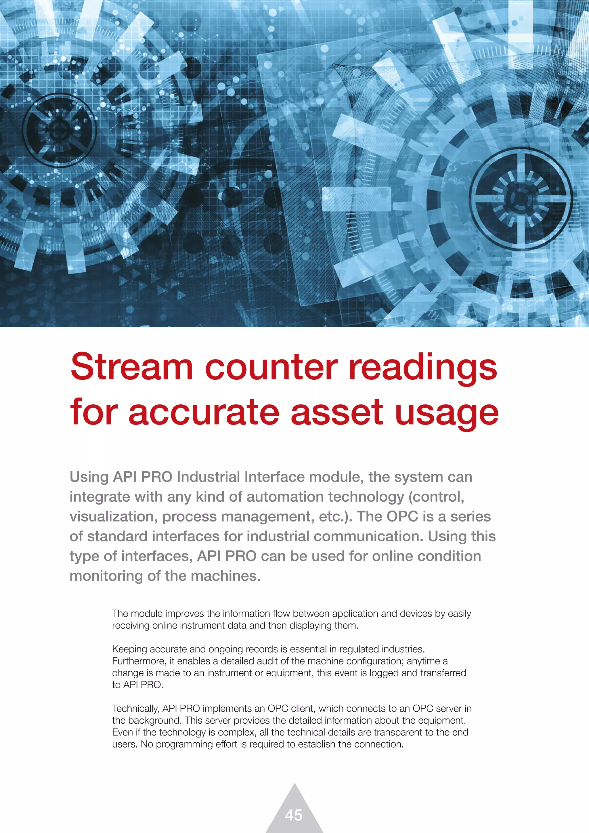 45
The module improves the information flow between application and devices by easily
receiving online instrument data and then displaying them.
Keeping accurate and ongoing records is essential in regulated industries.
Furthermore, it enables a detailed audit of the machine configuration; anytime a
change is made to an instrument or equipment, this event is logged and transferred
to API PRO.
Technically, API PRO implements an OPC client, which connects to an OPC server in
the background. This server provides the detailed information about the equipment.
Even if the technology is complex, all the technical details are transparent to the end
users. No programming effort is required to establish the connection.
Stream counter readings
for accurate asset usage
Using API PRO Industrial Interface module, the system can
integrate with any kind of automation technology (control,
visualization, process management, etc.). The OPC is a series
of standard interfaces for industrial communication. Using this
type of interfaces, API PRO can be used for online condition
monitoring of the machines.
 