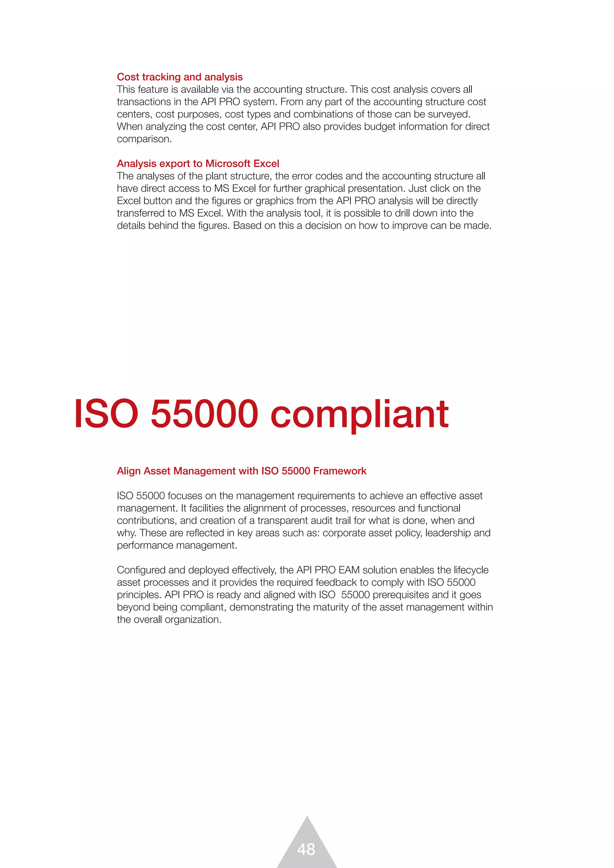 48
Cost tracking and analysis
This feature is available via the accounting structure. This cost analysis covers all
transactions in the API PRO system. From any part of the accounting structure cost
centers, cost purposes, cost types and combinations of those can be surveyed.
When analyzing the cost center, API PRO also provides budget information for direct
comparison.
Analysis export to Microsoft Excel
The analyses of the plant structure, the error codes and the accounting structure all
have direct access to MS Excel for further graphical presentation. Just click on the
Excel button and the ﬁgures or graphics from the API PRO analysis will be directly
transferred to MS Excel. With the analysis tool, it is possible to drill down into the
details behind the ﬁgures. Based on this a decision on how to improve can be made.
Align Asset Management with ISO 55000 Framework
ISO 55000 focuses on the management requirements to achieve an effective asset
management. It facilities the alignment of processes, resources and functional
contributions, and creation of a transparent audit trail for what is done, when and
why. These are reflected in key areas such as: corporate asset policy, leadership and
performance management.
Configured and deployed effectively, the API PRO EAM solution enables the lifecycle
asset processes and it provides the required feedback to comply with ISO 55000
principles. API PRO is ready and aligned with ISO 55000 prerequisites and it goes
beyond being compliant, demonstrating the maturity of the asset management within
the overall organization.
ISO 55000 compliant
 