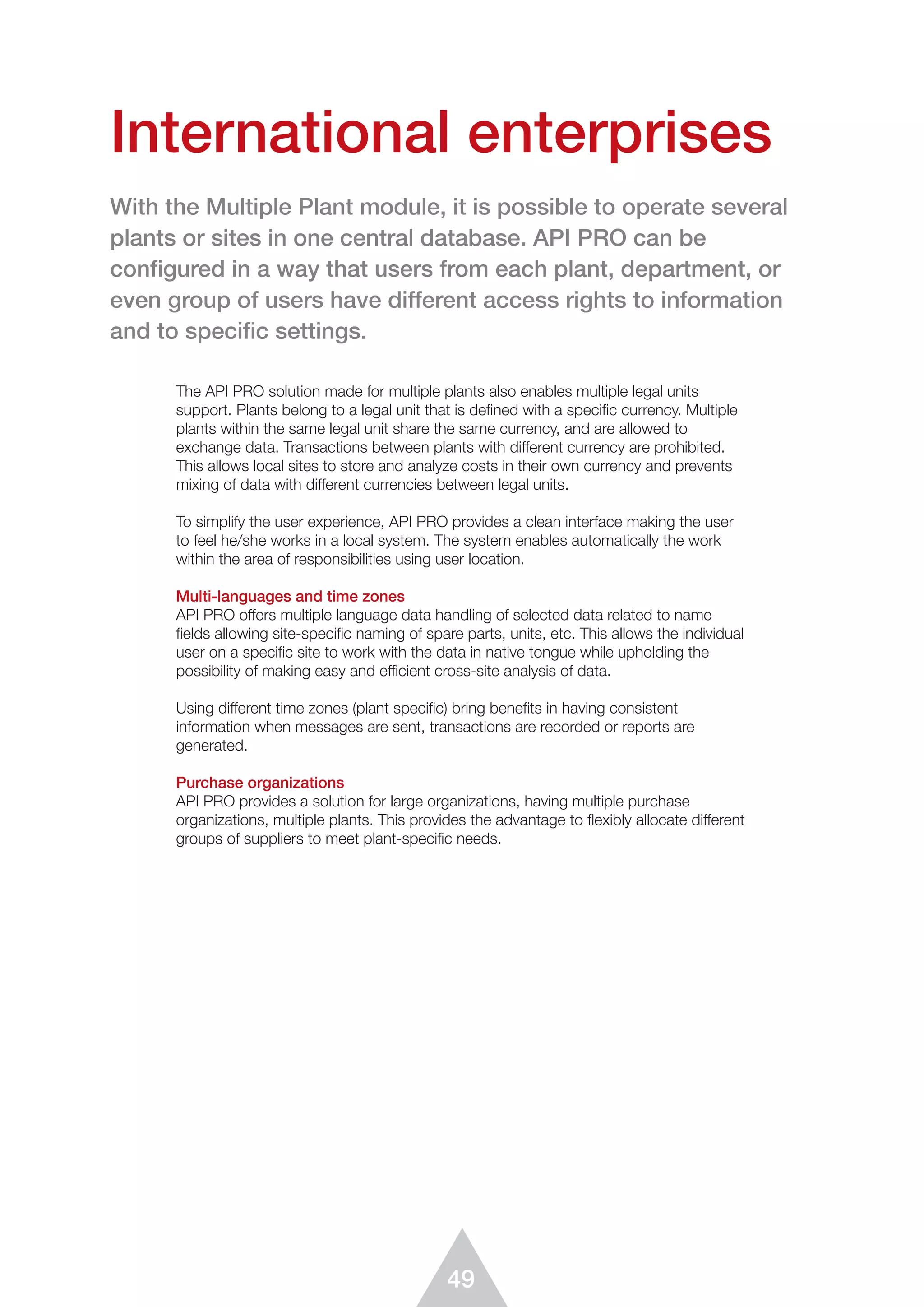 49
The API PRO solution made for multiple plants also enables multiple legal units
support. Plants belong to a legal unit that is defined with a specific currency. Multiple
plants within the same legal unit share the same currency, and are allowed to
exchange data. Transactions between plants with different currency are prohibited.
This allows local sites to store and analyze costs in their own currency and prevents
mixing of data with different currencies between legal units.
To simplify the user experience, API PRO provides a clean interface making the user
to feel he/she works in a local system. The system enables automatically the work
within the area of responsibilities using user location.
Multi-languages and time zones
API PRO offers multiple language data handling of selected data related to name
ﬁelds allowing site-speciﬁc naming of spare parts, units, etc. This allows the individual
user on a speciﬁc site to work with the data in native tongue while upholding the
possibility of making easy and efficient cross-site analysis of data.
Using different time zones (plant specific) bring benefits in having consistent
information when messages are sent, transactions are recorded or reports are
generated.
Purchase organizations
API PRO provides a solution for large organizations, having multiple purchase
organizations, multiple plants. This provides the advantage to flexibly allocate different
groups of suppliers to meet plant-specific needs.
International enterprises
With the Multiple Plant module, it is possible to operate several
plants or sites in one central database. API PRO can be
configured in a way that users from each plant, department, or
even group of users have different access rights to information
and to specific settings.
 