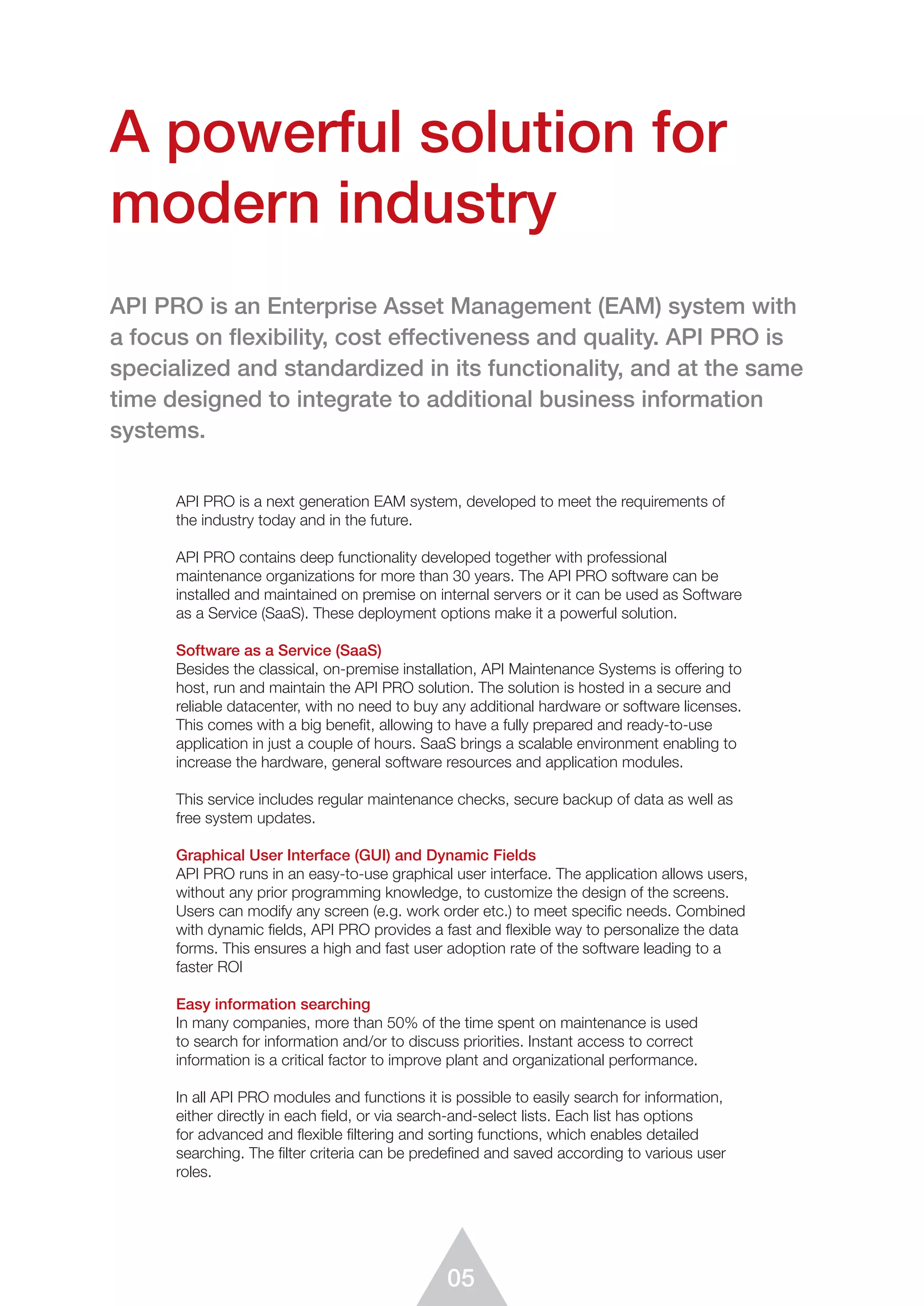 05
API PRO is a next generation EAM system, developed to meet the requirements of
the industry today and in the future.
API PRO contains deep functionality developed together with professional
maintenance organizations for more than 30 years. The API PRO software can be
installed and maintained on premise on internal servers or it can be used as Software
as a Service (SaaS). These deployment options make it a powerful solution.
Software as a Service (SaaS)
Besides the classical, on-premise installation, API Maintenance Systems is offering to
host, run and maintain the API PRO solution. The solution is hosted in a secure and
reliable datacenter, with no need to buy any additional hardware or software licenses.
This comes with a big benefit, allowing to have a fully prepared and ready-to-use
application in just a couple of hours. SaaS brings a scalable environment enabling to
increase the hardware, general software resources and application modules.
This service includes regular maintenance checks, secure backup of data as well as
free system updates.
Graphical User Interface (GUI) and Dynamic Fields
API PRO runs in an easy-to-use graphical user interface. The application allows users,
without any prior programming knowledge, to customize the design of the screens.
Users can modify any screen (e.g. work order etc.) to meet specific needs. Combined
with dynamic fields, API PRO provides a fast and flexible way to personalize the data
forms. This ensures a high and fast user adoption rate of the software leading to a
faster ROI
Easy information searching
In many companies, more than 50% of the time spent on maintenance is used
to search for information and/or to discuss priorities. Instant access to correct
information is a critical factor to improve plant and organizational performance.
In all API PRO modules and functions it is possible to easily search for information,
either directly in each ﬁeld, or via search-and-select lists. Each list has options
for advanced and flexible ﬁltering and sorting functions, which enables detailed
searching. The ﬁlter criteria can be predefined and saved according to various user
roles.
A powerful solution for
modern industry
API PRO is an Enterprise Asset Management (EAM) system with
a focus on ﬂexibility, cost effectiveness and quality. API PRO is
speciali­zed and standardized in its functionality, and at the same
time desig­ned to integrate to additional business information
systems.
 