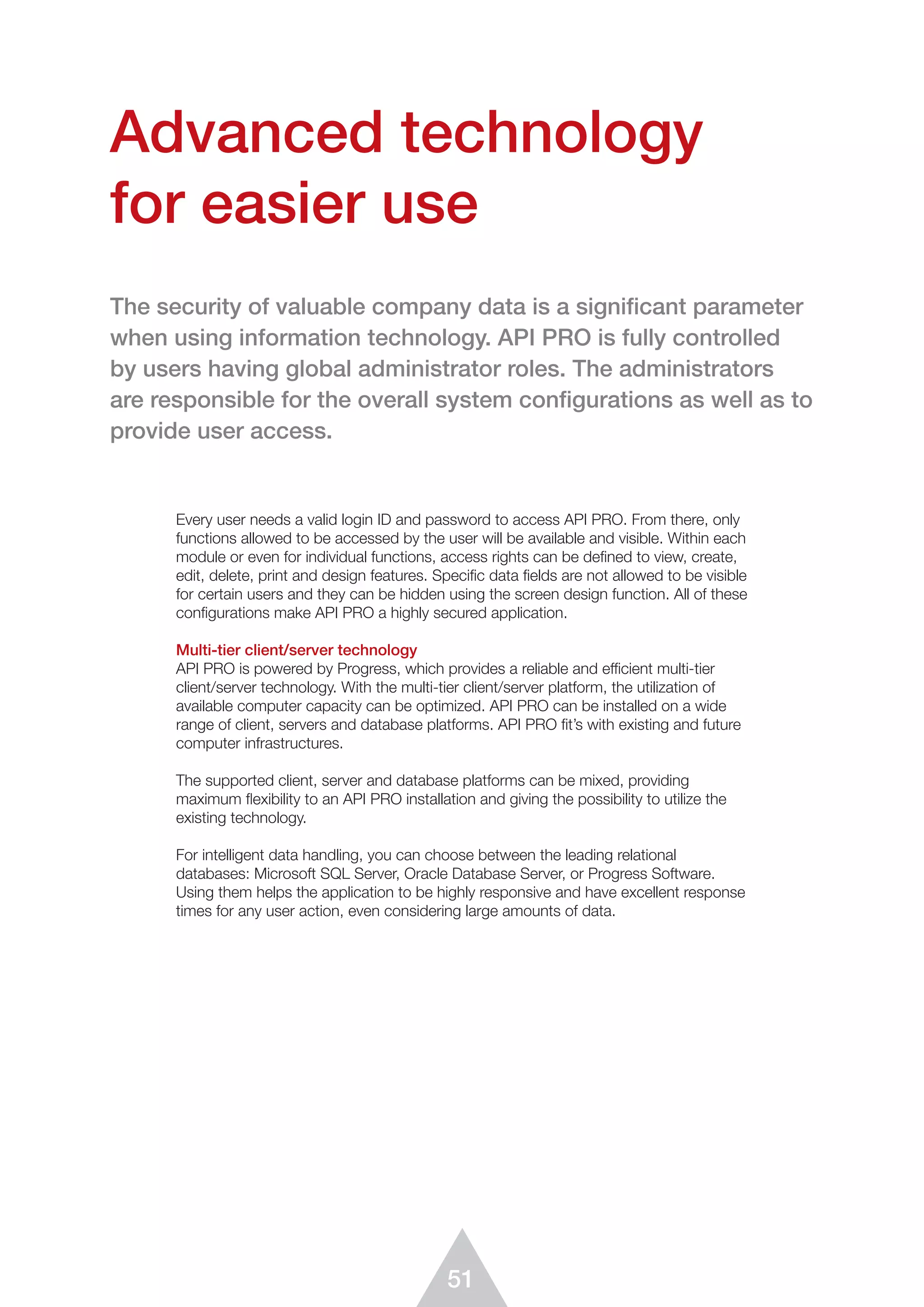 51
Advanced technology
for easier use
Every user needs a valid login ID and password to access API PRO. From there, only
functions allowed to be accessed by the user will be available and visible. Within each
module or even for individual functions, access rights can be deﬁned to view, create,
edit, delete, print and design features. Speciﬁc data ﬁelds are not allowed to be visible
for certain users and they can be hidden using the screen design function. All of these
configurations make API PRO a highly secured application.
Multi-tier client/server technology
API PRO is powered by Progress, which provides a reliable and efficient multi-tier
client/server technology. With the multi-tier client/server platform, the utilization of
available computer capacity can be optimized. API PRO can be installed on a wide
range of client, servers and database platforms. API PRO fit’s with existing and future
computer infrastructures.
The supported client, server and database platforms can be mixed, providing
maximum ﬂexibility to an API PRO installation and giving the possibility to utilize the
existing technology.
For intelligent data handling, you can choose between the leading relational
databases: Microsoft SQL Server, Oracle Database Server, or Progress Software.
Using them helps the application to be highly responsive and have excellent response
times for any user action, even considering large amounts of data.
 
The security of valuable company data is a significant parameter
when using information technology. API PRO is fully controlled
by users having global administrator roles. The administrators
are responsible for the overall system configurations as well as to
provide user access.
 