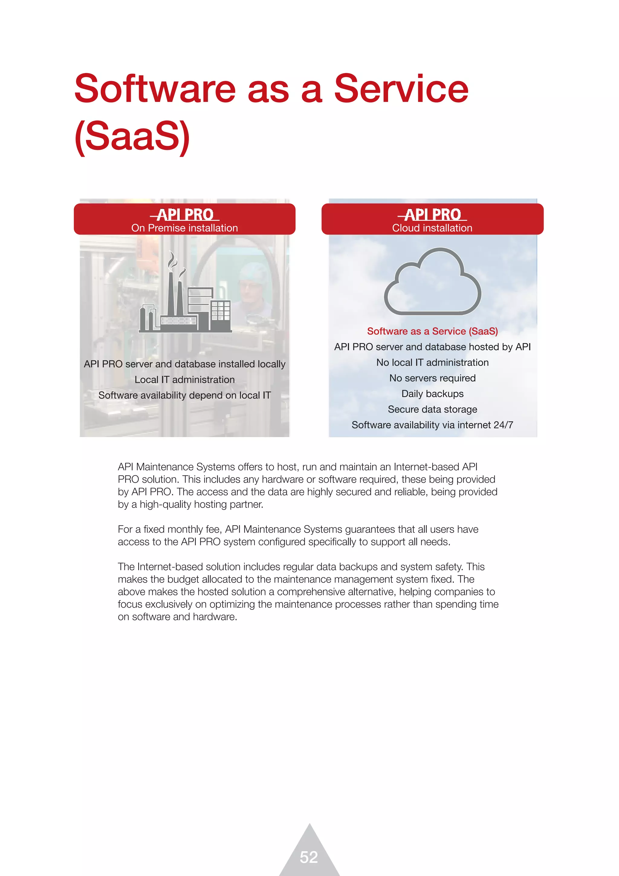 52
Software as a Service
(SaaS)
API Maintenance Systems offers to host, run and maintain an Internet-based API
PRO solution. This includes any hardware or software required, these being provided
by API PRO. The access and the data are highly secured and reliable, being provided
by a high-quality hosting partner.
For a ﬁxed monthly fee, API Maintenance Systems guarantees that all users have
access to the API PRO system conﬁgured speciﬁcally to support all needs.
The Internet-based solution includes regular data backups and system safety. This
makes the budget allocated to the maintenance management system fixed. The
above makes the hosted solution a comprehensive alternative, helping companies to
focus exclusively on optimizing the maintenance processes rather than spending time
on software and hardware.
API PRO - On Premise or On Cloud installation
On Premise installation
API PRO server and database installed locally
Local IT administration
Software availability depend on local IT
Cloud installation
Software as a Service (SaaS)
API PRO server and database hosted by API
No local IT administration
No servers required
Daily backups
Secure data storage
Software availability via internet 24/7
 