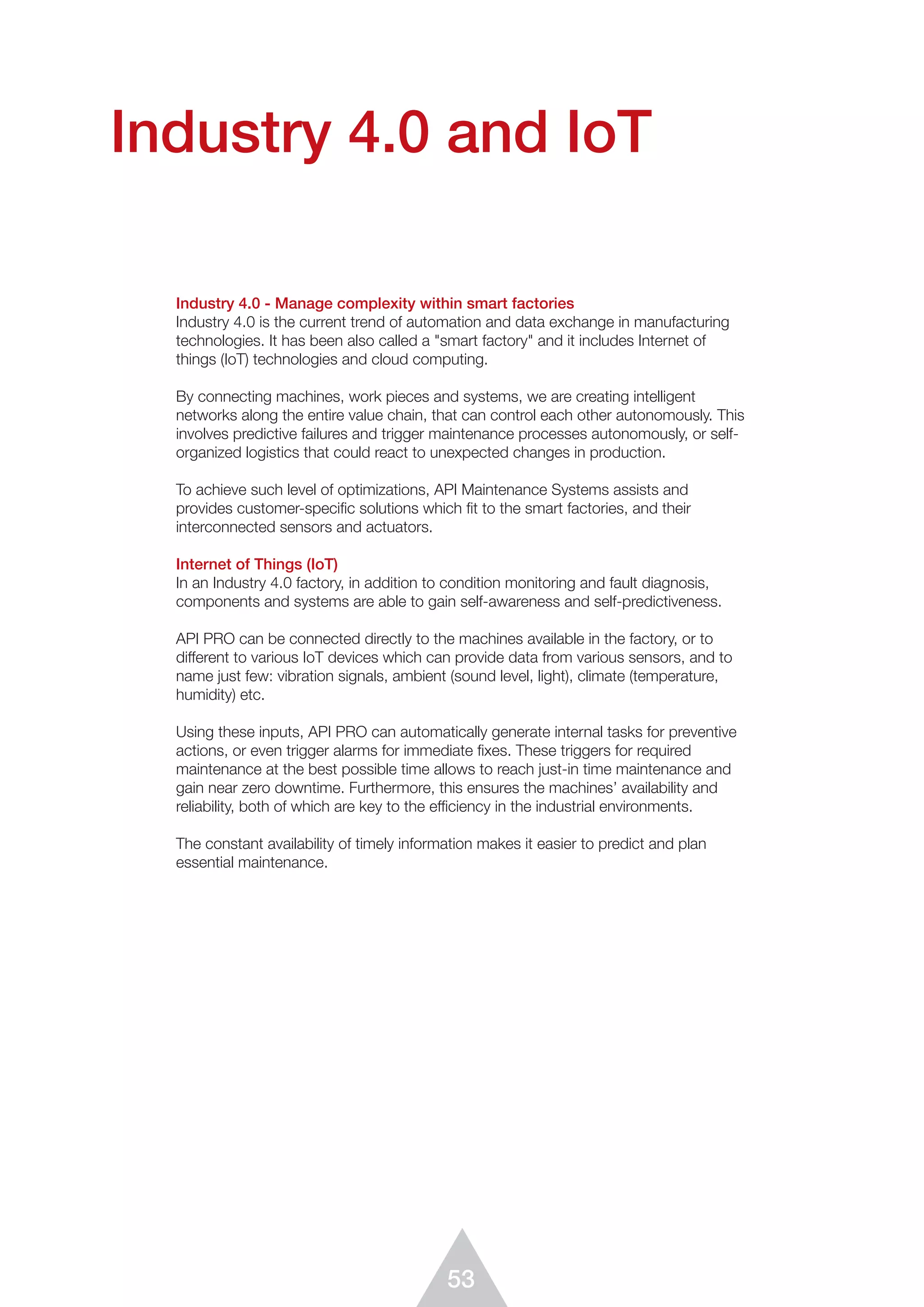 53
Industry 4.0 and IoT
Industry 4.0 - Manage complexity within smart factories
Industry 4.0 is the current trend of automation and data exchange in manufacturing
technologies. It has been also called a "smart factory" and it includes Internet of
things (IoT) technologies and cloud computing.
By connecting machines, work pieces and systems, we are creating intelligent
networks along the entire value chain, that can control each other autonomously. This
involves predictive failures and trigger maintenance processes autonomously, or self-
organized logistics that could react to unexpected changes in production.
To achieve such level of optimizations, API Maintenance Systems assists and
provides customer-specific solutions which fit to the smart factories, and their
interconnected sensors and actuators.
Internet of Things (IoT)
In an Industry 4.0 factory, in addition to condition monitoring and fault diagnosis,
components and systems are able to gain self-awareness and self-predictiveness.
API PRO can be connected directly to the machines available in the factory, or to
different to various IoT devices which can provide data from various sensors, and to
name just few: vibration signals, ambient (sound level, light), climate (temperature,
humidity) etc.
Using these inputs, API PRO can automatically generate internal tasks for preventive
actions, or even trigger alarms for immediate fixes. These triggers for required
maintenance at the best possible time allows to reach just-in time maintenance and
gain near zero downtime. Furthermore, this ensures the machines’ availability and
reliability, both of which are key to the efficiency in the industrial environments.
The constant availability of timely information makes it easier to predict and plan
essential maintenance.
 