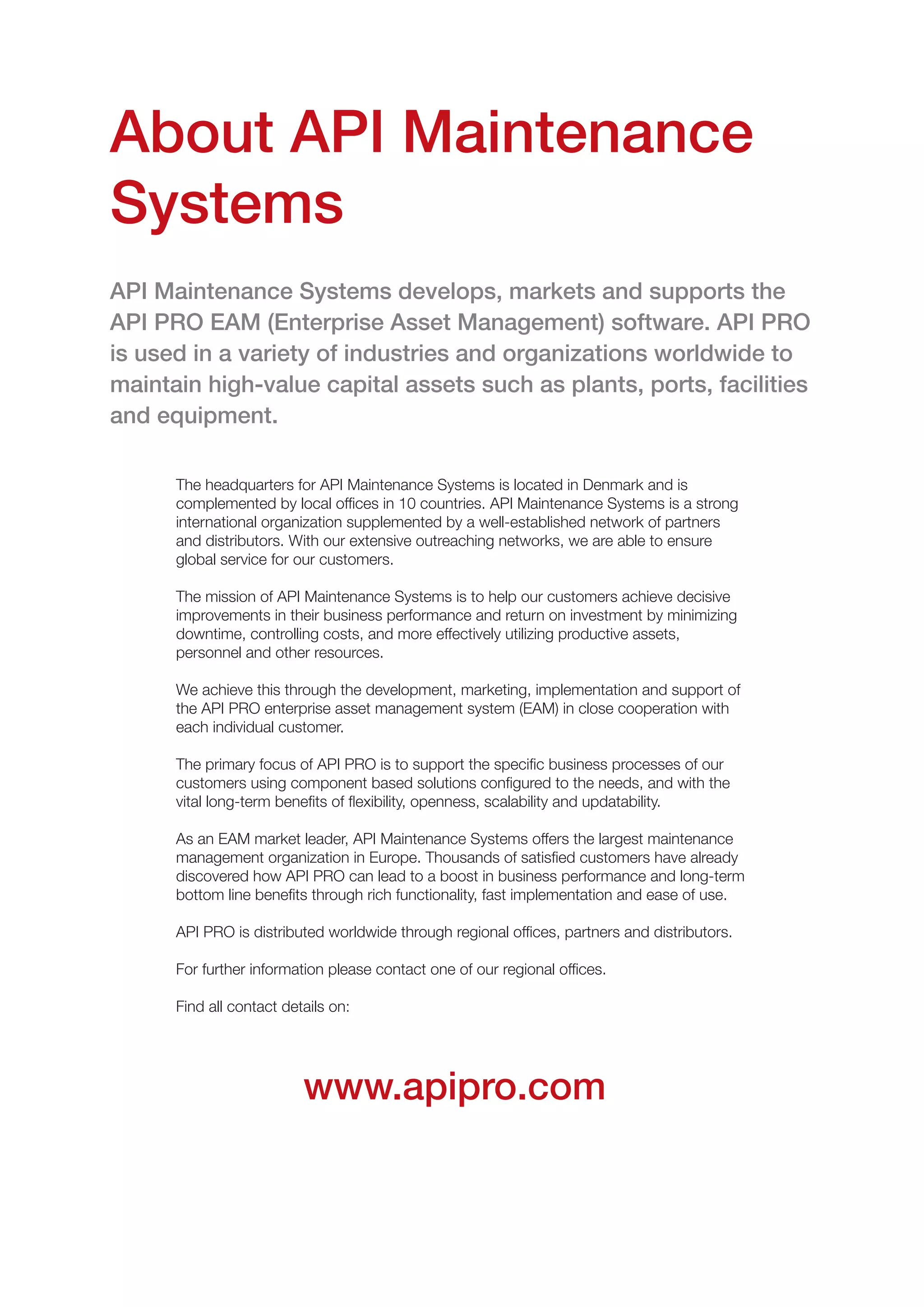 www.apipro.com
About API Maintenance
Systems
The headquarters for API Maintenance Systems is located in Denmark and is
complemented by local offices in 10 countries. API Maintenance Systems is a strong
international organization supplemented by a well-established network of partners
and distributors. With our extensive outreaching networks, we are able to ensure
global service for our customers.
The mission of API Maintenance Systems is to help our customers achieve decisive
improvements in their business performance and return on investment by minimizing
downtime, controlling costs, and more effectively utilizing productive assets,
personnel and other resources.
We achieve this through the development, marketing, implementation and support of
the API PRO enterprise asset management system (EAM) in close cooperation with
each individual customer.
The primary focus of API PRO is to support the specific business processes of our
customers using component based solutions configured to the needs, and with the
vital long-term benefits of flexibility, openness, scalability and updatability.
As an EAM market leader, API Maintenance Systems offers the largest maintenance
management organization in Europe. Thousands of satisfied customers have already
discovered how API PRO can lead to a boost in business performance and long-term
bottom line benefits through rich functionality, fast implementation and ease of use.
API PRO is distributed worldwide through regional offices, partners and distributors.
For further information please contact one of our regional offices.
Find all contact details on:
API Maintenance Systems develops, markets and supports the
API PRO EAM (Enterprise Asset Management) software. API PRO
is used in a variety of industries and organizations worldwide to
maintain high-value capital assets such as plants, ports, facilities
and equipment.
 
