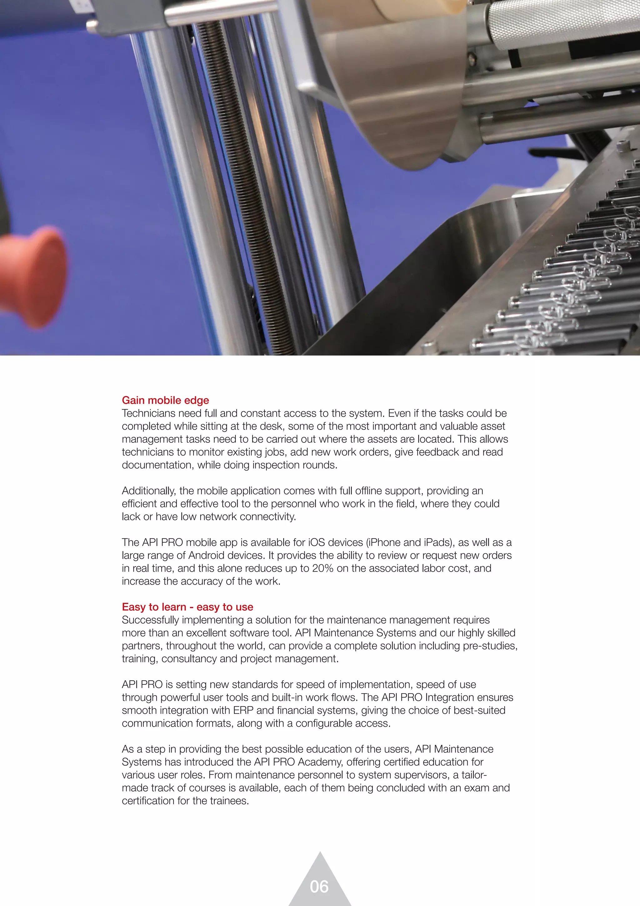 06
Gain mobile edge
Technicians need full and constant access to the system. Even if the tasks could be
completed while sitting at the desk, some of the most important and valuable asset
management tasks need to be carried out where the assets are located. This allows
technicians to monitor existing jobs, add new work orders, give feedback and read
documentation, while doing inspection rounds.
Additionally, the mobile application comes with full offline support, providing an
efficient and effective tool to the personnel who work in the field, where they could
lack or have low network connectivity.
The API PRO mobile app is available for iOS devices (iPhone and iPads), as well as a
large range of Android devices. It provides the ability to review or request new orders
in real time, and this alone reduces up to 20% on the associated labor cost, and
increase the accuracy of the work.
Easy to learn - easy to use
Successfully implementing a solution for the maintenance management requires
more than an excellent software tool. API Maintenance Systems and our highly skilled
partners, throughout the world, can provide a complete solution including pre-studies,
training, consultancy and project management.
API PRO is setting new standards for speed of implementation, speed of use
through powerful user tools and built-in work ﬂows. The API PRO Integration ensures
smooth integration with ERP and financial systems, giving the choice of best-suited
communication formats, along with a configurable access.
As a step in providing the best possible education of the users, API Maintenance
Systems has introduced the API PRO Academy, offering certified education for
various user roles. From maintenance personnel to system supervisors, a tailor-
made track of courses is available, each of them being concluded with an exam and
certification for the trainees.
 