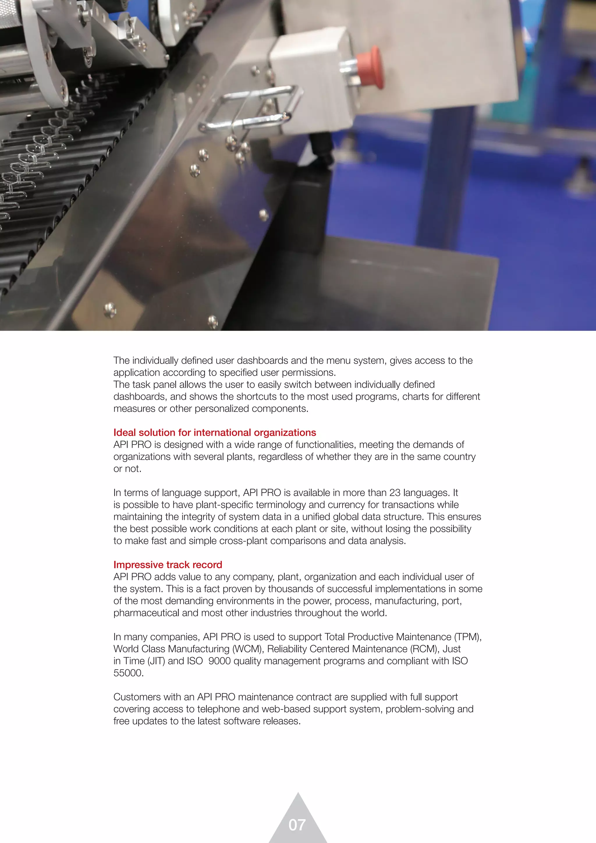 07
The individually defined user dashboards and the menu system, gives access to the
application according to specified user permissions.
The task panel allows the user to easily switch between individually defined
dashboards, and shows the shortcuts to the most used programs, charts for different
measures or other personalized components.
Ideal solution for international organizations
API PRO is designed with a wide range of functionalities, meeting the demands of
organizations with several plants, regardless of whether they are in the same country
or not.
In terms of language support, API PRO is available in more than 23 languages. It
is possible to have plant-speciﬁc terminology and currency for transactions while
maintaining the integrity of system data in a uniﬁed global data structure. This ensures
the best possible work conditions at each plant or site, without losing the possibility
to make fast and simple cross-plant comparisons and data analysis.
Impressive track record
API PRO adds value to any company, plant, organization and each individual user of
the system. This is a fact proven by thousands of successful implementations in some
of the most demanding environments in the power, process, manufacturing, port,
pharmaceutical and most other industries throughout the world.
In many companies, API PRO is used to support Total Productive Maintenance (TPM),
World Class Manufacturing (WCM), Reliability Centered Maintenance (RCM), Just
in Time (JIT) and ISO 9000 quality management programs and compliant with ISO
55000.
Customers with an API PRO maintenance contract are supplied with full support
covering access to telephone and web-based support system, problem-solving and
free updates to the latest software releases.
 