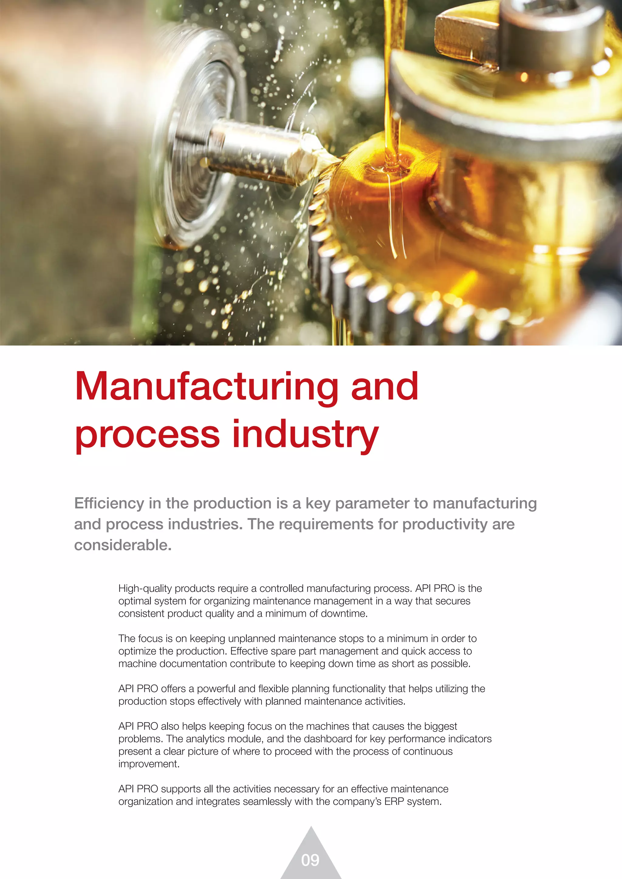 09
High-quality products require a controlled manufacturing process. API PRO is the
optimal system for organizing maintenance management in a way that secures
consistent product quality and a minimum of downtime.
The focus is on keeping unplanned maintenance stops to a minimum in order to
optimize the production. Effective spare part management and quick access to
machine documentation contribute to keeping down time as short as possible.
API PRO offers a powerful and flexible planning functionality that helps utilizing the
production stops effectively with planned maintenance activities.
API PRO also helps keeping focus on the machines that causes the biggest
problems. The analytics module, and the dashboard for key performance indicators
present a clear picture of where to proceed with the process of continuous
improvement.
API PRO supports all the activities necessary for an effective maintenance
organization and integrates seamlessly with the company’s ERP system.
Manufacturing and
process industry
Efficiency in the production is a key parameter to manufacturing
and process industries. The requirements for productivity are
considerable.
 