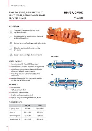 20
HP/GP, GMHD
Type BB4
SINGLE-CASING, RADIALLY SPLIT,
MULTISTAGE, BETWEEN-BEARINGS
PROCESS PUMPS
APPLICATION
Onshore/Offshore production of oil,
gas & condensate
Transportation of hydrocarbons via trunk
and infield pipelines
Storage tanks and loading/unloading terminals
Oil refining and petroleum chemistry
processes
Gas processing and gas chemistry plants
DESIGN FEATURES
— Compliance with the API 610 standard
— In-line or back-to-back impellers arrangement
— Axial forces compensation by single/double
piston or hydraulic balancing disc
— First stage inducer with improved suction
capabilities
— Optionally available first stage with double
suction low NPSH impeller
MATERIALS
— Carbon steel
— 12% chromium steel
— Austenitic stainless steel
— Duplex and super duplex steel
— Special alloys according to NORSOK, NACE
TECHNICAL DATA
HP/GP GMHD
Capacity, m3
/h 10 – 800 170 – 1,400
Head, m 350 – 2,600 80 – 320
Pressure, kgf/cm2
up to 250 up to 64
Temperature, °С -80 ...+200 -80 ...+150
nttt
HP, GMHD
GP
API 610 Process Pumps
 