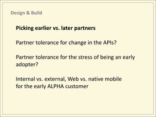 Design & Build

  Picking earlier vs. later partners

  Partner tolerance for change in the APIs?

  Partner tolerance for the stress of being an early
  adopter?

  Internal vs. external, Web vs. native mobile
  for the early ALPHA customer
 