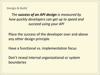 Design & Build
  The success of an API design is measured by
 how quickly developers can get up to speed and
             succeed using your API

 Place the success of the developer over and above
 any other design principle

 Have a functional vs. implementation focus

 Don’t reveal internal organizational or system
 boundaries
 