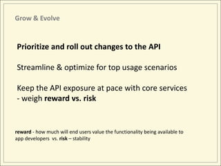 Grow & Evolve


Prioritize and roll out changes to the API

Streamline & optimize for top usage scenarios

Keep the API exposure at pace with core services
- weigh reward vs. risk


reward - how much will end users value the functionality being available to
app developers vs. risk – stability
 